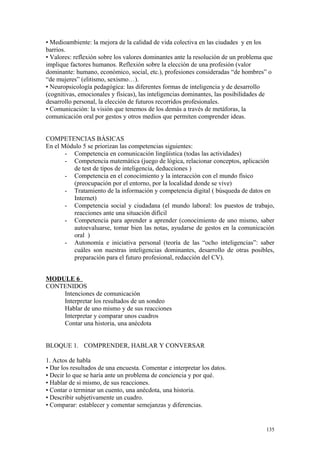 • Medioambiente: la mejora de la calidad de vida colectiva en las ciudades y en los
barrios.
• Valores: reflexión sobre los valores dominantes ante la resolución de un problema que
implique factores humanos. Reflexión sobre la elección de una profesión (valor
dominante: humano, económico, social, etc.), profesiones consideradas “de hombres” o
“de mujeres” (elitismo, sexismo…).
• Neuropsicología pedagógica: las diferentes formas de inteligencia y de desarrollo
(cognitivas, emocionales y físicas), las inteligencias dominantes, las posibilidades de
desarrollo personal, la elección de futuros recorridos profesionales.
• Comunicación: la visión que tenemos de los demás a través de metáforas, la
comunicación oral por gestos y otros medios que permiten comprender ideas.
COMPETENCIAS BÁSICAS
En el Módulo 5 se priorizan las competencias siguientes:
- Competencia en comunicación lingüística (todas las actividades)
- Competencia matemática (juego de lógica, relacionar conceptos, aplicación
de test de tipos de inteligencia, deducciones )
- Competencia en el conocimiento y la interacción con el mundo físico
(preocupación por el entorno, por la localidad donde se vive)
- Tratamiento de la información y competencia digital ( búsqueda de datos en
Internet)
- Competencia social y ciudadana (el mundo laboral: los puestos de trabajo,
reacciones ante una situación difícil
- Competencia para aprender a aprender (conocimiento de uno mismo, saber
autoevaluarse, tomar bien las notas, ayudarse de gestos en la comunicación
oral )
- Autonomía e iniciativa personal (teoría de las “ocho inteligencias”: saber
cuáles son nuestras inteligencias dominantes, desarrollo de otras posibles,
preparación para el futuro profesional, redacción del CV).
MODULE 6
CONTENIDOS
Intenciones de comunicación
Interpretar los resultados de un sondeo
Hablar de uno mismo y de sus reacciones
Interpretar y comparar unos cuadros
Contar una historia, una anécdota
BLOQUE 1. COMPRENDER, HABLAR Y CONVERSAR
1. Actos de habla
• Dar los resultados de una encuesta. Comentar e interpretar los datos.
• Decir lo que se haría ante un problema de conciencia y por qué.
• Hablar de si mismo, de sus reacciones.
• Contar o terminar un cuento, una anécdota, una historia.
• Describir subjetivamente un cuadro.
• Comparar: establecer y comentar semejanzas y diferencias.
135
 