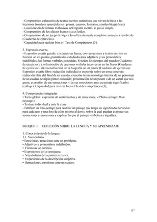 - Comprensión exhaustiva de textos escritos auténticos que sirven de base a las
lecciones (sondeos aparecidos en prensa, cuentos, historias, reseñas biográficas).
- Localización de formas exclusivas del registro escrito: el passé simple.
- Comprensión de los efectos humorísticos leídos.
- Comprensión de un juego de lógica lo suficientemente completo como para resolverlo
(Cuaderno de ejercicios).
- Capacidad para realizar bien el Test de Compétences (3).
3. Expresión escrita
- Expresión escrita guiada: a) completar frases, conversaciones y textos escritos en
función de los puntos gramaticales estudiados (los adjetivos y los pronombres
indefinidos, las formas verbales conocidas, b) todos los tiempos del pasado (Cuaderno
de ejercicios), c) eliminación de opciones verbales incorrectas en las frases (Cuaderno
de ejercicios), d) reconstrucción de la biografía de un pintor (Cuaderno de ejercicios).
Expresión escrita libre: redacción individual o en pareja sobre un tema concreto;
redacción libre del final de un cuento; creación de un monólogo interior de un personaje
de un cuadro de algún pintor conocido; presentación de un póster o de un cartel que nos
guste; expresión de sus sensaciones y de sus emociones ante un paisaje significativo
(collage); Capacidad para realizar bien el Test de compétences (3),
4. Competencias integradas
• Tarea global: expresión de sentimientos y de emociones, « Photo-collage: Mon
paysage »
• Trabajo individual y ante la clase.
- Fabricar un foto-collage para realizar un paisaje que tenga un significado particular
para cada uno y una foto de ellos mismo al dorso, sobre la cual puedan expresar sus
sensaciones y emociones y explicar lo que el paisaje simboliza o significa.
BLOQUE 3. REFLEXIÓN SOBRE LA LENGUA Y SU APRENDIZAJE
1. Conocimiento de la lengua
1.1. Vocabulario
• Emociones, reacciones ante un problema.
• Adjetivos y pronombres indefinidos.
• Fórmulas de cortesía.
• Expresiones de la semejanza.
• Vocabulario de la pintura artística.
• Expresiones de la descripción subjetiva.
• Sensaciones, opiniones ante un cuadro.
137
 