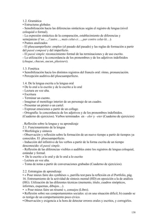 1.2. Gramática
• Estructuras globales
- Sensibilización hacia las diferencias sintácticas según el registro de lengua (nivel
coloquial o formal).
- La expresión sintáctica de la comparación, establecimiento de diferencias y
semejanzas (l’un…, l’autre…, mais celui-ci…, par contre celui-là…).
• Puntos analizados
- El pluscuamperfecto: empleo (el pasado del pasado) y las reglas de formación a partir
del passé composé y del imperfecto.
- El passé simple: reconocimiento formal de las terminaciones y de uso escrito.
- La utilización y la concordancia de los pronombres y de los adjetivos indefinidos
(chaque, chacun, aucun, plusieurs).
1.3. Fonética
• Sensibilización hacia los distintos registros del francés oral: ritmo, pronunciación.
• Percepción auditiva del pluscuamperfecto.
1.4. De la lengua escrita a la lengua oral
• De lo oral a lo escrito y de lo escrito a lo oral
- Lectura en voz alta.
• Escritura
- Terminar un cuento.
- Imaginar el monólogo interior de un personaje de un cuadro.
- Presentar un póster o un cartel.
- Expresar emociones a partir de un collage.
- Ortografía: la concordancia de los adjetivos y de los pronombres indefinidos.
(Cuaderno de ejercicios). Verbos terminados en – eler y –eter (Cuaderno de ejercicios)
. Reflexión sobre la lengua y su aprendizaje
2.1. Funcionamiento de la lengua
• Morfología y sintaxis
- Observación y reflexión sobre la formación de un nuevo tiempo a partir de tiempos ya
conocidos. El pluscuamperfecto.
- Inducción del infinitivo de los verbos a partir de la forma escrita de un tiempo
desconocido: el passé simple.
- Reflexión de las diferencias visibles o audibles entre los registros de lengua coloquial,
estándar y formal.
• De lo escrito a lo oral y de lo oral a lo escrito
- Lectura en voz alta.
- Toma de notas a partir de conversaciones grabadas (Cuaderno de ejercicios).
2.2. Estrategias de aprendizaje
• « Pour mieux faire des synthèses », parrilla test para la reflexión en el Portfolio, pág.
16. Entrenamiento de la actividad de síntesis mental (HD) en oposición a la de análisis
(HG). Utilización de las diferentes técnicas (memento, titulo, cuadros sinópticos,
informes, esquemas, dibujos…).
• « Pour mieux faire un résumé », consejos (Libro).
• Reflexión sobre sus comportamientos sociales: a) en una situación difícil, b) cuando se
es testigo de un comportamiento poco cívico.
• Observación y exigencia a la hora de detectar errores orales y escritos, y corregirlos.
138
 
