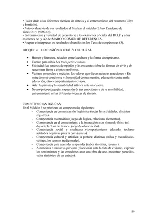 • Valor dado a las diferentes técnicas de síntesis y al entrenamiento del resumen (Libro
y Portfolio).
• Auto-evaluación de sus resultados al finalizar el módulo (Libro, Cuaderno de
ejercicios y Portfolio).
• Entrenamiento y voluntad de presentarse a los exámenes oficiales del DELF y a los
exámenes A1 y A2 del MARCO COMÚN DE REFERENCIA.
• Aceptar e interpretar los resultados obtenidos en los Tests de compétences (3).
BLOQUE 4. DIMENSIÓN SOCIAL Y CULTURAL
• Humor y literatura, relación entre la cultura y la forma de expresarse.
• Cuento para niños Les trois petits cochons.
• Sociedad: las sondeos de opinión y las encuestas sobre las formas de vivir y de
reaccionar frente a ciertos problemas.
• Valores personales y sociales: los valores que dictan nuestras reacciones « En
notre âme et conscience »: honestidad contra mentira, educación contra mala
educación, otros comportamientos cívicos.
• Arte: la pintura y la sensibilidad artística ante un cuadro.
• Neuro-psicopedagogía: expresión de sus emociones y de su sensibilidad,
entrenamiento de las diferentes técnicas de síntesis.
COMPETENCIAS BÁSICAS
En el Módulo 6 se priorizan las competencias siguientes:
- Competencia en comunicación lingüística (todas las actividades, distintos
registros).
- Competencia matemática (juegos de lógica, relacionar elementos).
- Competencia en el conocimiento y la interacción con el mundo físico (el
deporte:le Tour de France, juego de observación).
- Competencia social y ciudadana (comportamiento educado, rechazar
actitudes negativas para la convivencia).
- Competencia cultural y artística (la pintura: distintos estilos y modalidades,
colores, los cuentos tradicionales).
- Competencia para aprender a aprender (saber sintetizar, resumir).
- Autonomía e iniciativa personal (reaccionar ante la falta de civismo, expresar
los sentimientos y las emociones ante una obra de arte, encontrar parecidos,
valor simbólico de un paisaje).
139
 