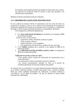 Se realizarán varias pruebas puntuales que podrán ser tanto orales como escritas.
Los ejercicios de evaluación serán los mismos o serán muy parecidos a los
utilizados para el aprendizaje.
Habrá por lo menos una prueba escrita por evaluación.
3.4.3- CRITERIOS DE CALIFICACIÓN SEGUNDO CICLO
Se van a aplicar los mismos criterios de evaluación en los tres cursos del ciclo. La
evaluación es continua y como se van a utilizar varios instrumentos de evaluación la
calificación dependerá del conjunto de las pruebas como se especifica a continuación.
Se tendrá en cuenta el punto de partida del alumno en el aprendizaje del francés.
Por consiguiente la calificación dependerá de:
4. A la observación directa del alumno por el profesor se le asignará un 10%
de la calificación global.
Actitud de aula y de aprendizaje:
- cooperación, trabajo individual, en pareja, en grupo.
- interés, progreso, esfuerzo.
- respeto al profesor y a los compañeros
- trae regularmente el material: libro, cuaderno de clase, ejercicios.
5. A los trabajos mandados por el profesor se les asignará un 20% de la
calificación global.
6. A la calificación de pruebas periódicas escritas y orales se le asignará un
70 % de la calificación global.
Calificación de pruebas escritas y/u orales:
- Estas pruebas miden el grado de consecución de comunicación oral y
escrita del alumno.
- Se realizará por lo menos una prueba escrita por evaluación.
- Los mismos procedimientos utilizados en clase en el proceso de
enseñanza/aprendizaje servirán para elaborar estas pruebas.
Los alumnos que no se presenten a un examen deberán presentar justificante médico y
en su defecto, justificante paterno o materno para poder volver a realizar la prueba.
Dado que existen múltiples herramientas de calificación, el profesor decidirá la
conveniencia o no de repetir las pruebas a los que los alumnos no hayan podido
presentarse por enfermedad.
145
 