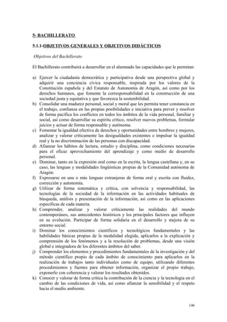 5- BACHILLERATO
5.1.1-OBJETIVOS GENERALES Y OBJETIVOS DIDÁCTICOS
Objetivos del Bachillerato
El Bachillerato contribuirá a desarrollar en el alumnado las capacidades que le permitan:
a) Ejercer la ciudadanía democrática y participativa desde una perspectiva global y
adquirir una conciencia cívica responsable, inspirada por los valores de la
Constitución española y del Estatuto de Autonomía de Aragón, así como por los
derechos humanos, que fomente la corresponsabilidad en la construcción de una
sociedad justa y equitativa y que favorezca la sostenibilidad.
b) Consolidar una madurez personal, social y moral que les permita tener constancia en
el trabajo, confianza en las propias posibilidades e iniciativa para prever y resolver
de forma pacífica los conflictos en todos los ámbitos de la vida personal, familiar y
social, así como desarrollar su espíritu crítico, resolver nuevos problemas, formular
juicios y actuar de forma responsable y autónoma.
c) Fomentar la igualdad efectiva de derechos y oportunidades entre hombres y mujeres,
analizar y valorar críticamente las desigualdades existentes e impulsar la igualdad
real y la no discriminación de las personas con discapacidad.
d) Afianzar los hábitos de lectura, estudio y disciplina, como condiciones necesarias
para el eficaz aprovechamiento del aprendizaje y como medio de desarrollo
personal.
e) Dominar, tanto en la expresión oral como en la escrita, la lengua castellana y, en su
caso, las lenguas y modalidades lingüísticas propias de la Comunidad autónoma de
Aragón.
f) Expresarse en una o más lenguas extranjeras de forma oral y escrita con fluidez,
corrección y autonomía.
g) Utilizar de forma sistemática y crítica, con solvencia y responsabilidad, las
tecnologías de la sociedad de la información en las actividades habituales de
búsqueda, análisis y presentación de la información, así como en las aplicaciones
específicas de cada materia.
h) Comprender, analizar y valorar críticamente las realidades del mundo
contemporáneo, sus antecedentes históricos y los principales factores que influyen
en su evolución. Participar de forma solidaria en el desarrollo y mejora de su
entorno social.
i) Dominar los conocimientos científicos y tecnológicos fundamentales y las
habilidades básicas propias de la modalidad elegida, aplicarlos a la explicación y
comprensión de los fenómenos y a la resolución de problemas, desde una visión
global e integradora de los diferentes ámbitos del saber.
j) Comprender los elementos y procedimientos fundamentales de la investigación y del
método científico propio de cada ámbito de conocimiento para aplicarlos en la
realización de trabajos tanto individuales como de equipo, utilizando diferentes
procedimientos y fuentes para obtener información, organizar el propio trabajo,
exponerlo con coherencia y valorar los resultados obtenidos.
k) Conocer y valorar de forma crítica la contribución de la ciencia y la tecnología en el
cambio de las condiciones de vida, así como afianzar la sensibilidad y el respeto
hacia el medio ambiente.
146
 