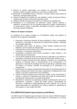 l) Reforzar el espíritu emprendedor con actitudes de creatividad, flexibilidad,
iniciativa, trabajo en equipo, confianza en uno mismo y sentido crítico.
m) Desarrollar la sensibilidad artística y literaria y el criterio estético como fuentes de
formación y enriquecimiento cultural.
n) Afianzar la adquisición de hábitos de vida saludable y utilizar la educación física y
el deporte para favorecer el desarrollo personal y social.
ñ) Afianzar actitudes de respeto y prevención en el ámbito de la seguridad vial.
o) Profundizar en el conocimiento del patrimonio natural, cultural, histórico y
lingüístico, en particular el de la Comunidad autónoma de Aragón, contribuyendo a
su conservación y mejora, y desarrollar actividades de interés y respeto hacia la
diversidad cultural y lingüística.
Objetivos de lenguas extranjeras
La enseñanza de la Lengua extranjera en el bachillerato tendrá como objetivo el
desarrollo de las siguientes capacidades:
1. Expresarse e interactuar oralmente de forma espontánea y eficaz, con propiedad,
autonomía y creatividad, en situaciones de comunicación variadas y utilizando
las estrategias adecuadas.
2. Comprender textos orales, de géneros y temas variados, emitidos por otros
hablantes y por los medios de comunicación.
3. Expresarse por escrito de forma clara y bien estructurada, en un estilo adecuado
al receptor y a la intención comunicativa.
4. Comprender e interpretar textos escritos de géneros y temas variados y con
distinta intención comunicativa.
5. Leer de forma autónoma textos con fines diversos y adecuados a sus intereses y
necesidades, valorando la lectura como fuente de información, disfrute y ocio.
6. Utilizar la lengua extranjera de forma autónoma y progresar en su aprendizaje
mediante la reflexión sobre su funcionamiento en la comunicación y la
adquisición y desarrollo de estrategias diversas de aprendizaje, empleando todos
los medios a su alcance, incluidas las tecnologías de la información y la
comunicación.
7. Familiarizarse con aspectos fundamentales del medio sociocultural propio de la
lengua extranjera para facilitar una mejor comprensión e interpretación de esas
culturas y una mejor comunicación con sus hablantes.
8. Valorar la lengua extranjera como medio para acceder a otros conocimientos y
culturas, y reconocer la importancia que tiene como medio de comunicación y
entendimiento internacional en un mundo multicultural.
9. Desarrollar la autonomía de aprendizaje mediante la participación activa en la
planificación, evaluación y control del propio proceso, argumentando las
decisiones y aceptando la responsabilidad que éstas conllevan, con el fin de
seguir progresando en el aprendizaje de la misma y aplicarla al aprendizaje de
otras lenguas o a otros campos del saber.
5.1.2.-OBJETIVOS Segunda Lengua extranjera en el Bachillerato.
Los objetivos para la Segunda Lengua extranjera son los que marca el Ministerio para la
Lengua extranjera en el Bachillerato, pero estos objetivos se alcanzarán en sus líneas
147
 