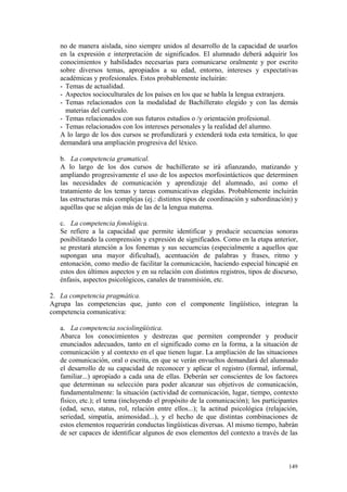 no de manera aislada, sino siempre unidos al desarrollo de la capacidad de usarlos
en la expresión e interpretación de significados. El alumnado deberá adquirir los
conocimientos y habilidades necesarias para comunicarse oralmente y por escrito
sobre diversos temas, apropiados a su edad, entorno, intereses y expectativas
académicas y profesionales. Estos probablemente incluirán:
- Temas de actualidad.
- Aspectos socioculturales de los países en los que se habla la lengua extranjera.
- Temas relacionados con la modalidad de Bachillerato elegido y con las demás
materias del currículo.
- Temas relacionados con sus futuros estudios o /y orientación profesional.
- Temas relacionados con los intereses personales y la realidad del alumno.
A lo largo de los dos cursos se profundizará y extenderá toda esta temática, lo que
demandará una ampliación progresiva del léxico.
b. La competencia gramatical.
A lo largo de los dos cursos de bachillerato se irá afianzando, matizando y
ampliando progresivamente el uso de los aspectos morfosintácticos que determinen
las necesidades de comunicación y aprendizaje del alumnado, así como el
tratamiento de los temas y tareas comunicativas elegidas. Probablemente incluirán
las estructuras más complejas (ej.: distintos tipos de coordinación y subordinación) y
aquéllas que se alejan más de las de la lengua materna.
c. La competencia fonológica.
Se refiere a la capacidad que permite identificar y producir secuencias sonoras
posibilitando la comprensión y expresión de significados. Como en la etapa anterior,
se prestará atención a los fonemas y sus secuencias (especialmente a aquellos que
supongan una mayor dificultad), acentuación de palabras y frases, ritmo y
entonación, como medio de facilitar la comunicación, haciendo especial hincapié en
estos dos últimos aspectos y en su relación con distintos registros, tipos de discurso,
énfasis, aspectos psicológicos, canales de transmisión, etc.
2. La competencia pragmática.
Agrupa las competencias que, junto con el componente lingüístico, integran la
competencia comunicativa:
a. La competencia sociolingüística.
Abarca los conocimientos y destrezas que permiten comprender y producir
enunciados adecuados, tanto en el significado como en la forma, a la situación de
comunicación y al contexto en el que tienen lugar. La ampliación de las situaciones
de comunicación, oral o escrita, en que se verán envueltos demandará del alumnado
el desarrollo de su capacidad de reconocer y aplicar el registro (formal, informal,
familiar...) apropiado a cada una de ellas. Deberán ser conscientes de los factores
que determinan su selección para poder alcanzar sus objetivos de comunicación,
fundamentalmente: la situación (actividad de comunicación, lugar, tiempo, contexto
físico, etc.); el tema (incluyendo el propósito de la comunicación); los participantes
(edad, sexo, status, rol, relación entre ellos...); la actitud psicológica (relajación,
seriedad, simpatía, animosidad...), y el hecho de que distintas combinaciones de
estos elementos requerirán conductas lingüísticas diversas. Al mismo tiempo, habrán
de ser capaces de identificar algunos de esos elementos del contexto a través de las
149
 