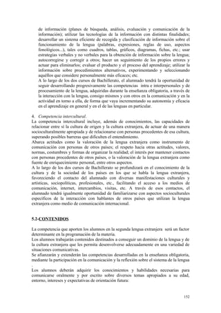 de información (planes de búsqueda, análisis, evaluación y comunicación de la
información); utilizar las tecnologías de la información con distintas finalidades;
desarrollar un sistema eficiente de recogida y clasificación de información sobre el
funcionamiento de la lengua (palabras, expresiones, reglas de uso, aspectos
fonológicos...), tales como cuadros, tablas, gráficos, diagramas, fichas, etc.; usar
estrategias verbales y no verbales para la obtención de información sobre la lengua;
autocorregirse y corregir a otros; hacer un seguimiento de los propios errores y
actuar para eliminarlos; evaluar el producto y el proceso del aprendizaje; utilizar la
información sobre procedimientos alternativos, experimentando y seleccionando
aquéllos que considere personalmente más eficaces; etc.
A lo largo de los dos cursos de Bachillerato, el alumnado tendrá la oportunidad de
seguir desarrollando progresivamente las competencias intra e interpersonales y de
procesamiento de la lengua, adquiridas durante la enseñanza obligatoria, a través de
la interacción con la lengua, consigo mismos y con otros en la comunicación y en la
actividad en torno a ella, de forma que vaya incrementando su autonomía y eficacia
en el aprendizaje en general y en el de las lenguas en particular.
4. Competencia intercultural.
La competencia intercultural incluye, además de conocimientos, las capacidades de
relacionar entre sí la cultura de origen y la cultura extranjera, de actuar de una manera
socioculturalmente apropiada y de relacionarse con personas procedentes de esa cultura,
superando posibles barreras que dificulten el entendimiento.
Abarca actitudes como la valoración de la lengua extranjera como instrumento de
comunicación con personas de otros países; el respeto hacia otras actitudes, valores,
normas, costumbres y formas de organizar la realidad; el interés por mantener contactos
con personas procedentes de otros países, o la valoración de la lengua extranjera como
fuente de enriquecimiento personal, entre otros aspectos.
A lo largo de los dos cursos de Bachillerato se profundizará en el conocimiento de la
cultura y de la sociedad de los países en los que se habla la lengua extranjera,
favoreciendo el contacto del alumnado con diversas manifestaciones culturales y
artísticas, sociopolíticas, profesionales, etc., facilitando el acceso a los medios de
comunicación, internet, intercambios, visitas, etc. A través de esos contactos, el
alumnado tendrá igualmente oportunidad de familiarizarse con aspectos socioculturales
específicos de la interacción con hablantes de otros países que utilizan la lengua
extranjera como medio de comunicación internacional.
5.2-CONTENIDOS
La competencia que aporten los alumnos en la segunda lengua extranjera será un factor
determinante en la programación de la materia.
Los alumnos trabajarán contenidos destinados a conseguir un dominio de la lengua y de
la cultura extranjera que les permita desenvolverse adecuadamente en una variedad de
situaciones comunicativas.
Se afianzarán y extenderán las competencias desarrolladas en la enseñanza obligatoria,
mediante la participación en la comunicación y la reflexión sobre el sistema de la lengua
.
Los alumnos deberán adquirir los conocimientos y habilidades necesarias para
comunicarse oralmente y por escrito sobre diversos temas apropiados a su edad,
entorno, intereses y expectativas de orientación futura:
152
 