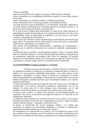 Temas de actualidad.
Aspectos socioculturales de los países en los que se habla la lengua extranjera.
Temas relacionados con la modalidad de Bachillerato elegido y con las demás materias
del currículo.
Temas relacionados con sus futuros estudios u orientación profesional.
Temas relacionados con los intereses personales y la realidad del alumno.
A lo largo de los dos cursos de bachillerato, se irá afianzando, matizando y ampliando el
uso de los aspectos morfosintácticos. Se prestará atención a los fonemas, al ritmo y a la
entonación como medio para facilitar la comunicación.
En el caso de que el alumno haya desarrollado a lo largo de las etapas anteriores su
capacidad para cumplir funciones básicas en la comunicación habitual, en los dos cursos
de Bachillerato tendrá la oportunidad de ampliarlas y de tener acceso a una mayor
variedad y complejidad de esas funciones.
En el caso de que el alumno no haya estudiado francés anteriormente procuraremos que
tenga acceso a las funciones básicas seleccionando las más útiles para sus necesidades
comunicativas, ampliándolas en el segundo curso.
Cada alumno irá profundizando, perfeccionando y ampliando los conocimientos y
destrezas que le permiten comunicarse con corrección, propiedad, espontaneidad y
fluidez.
El tratamiento de los contenidos será principalmente global y cíclico, se intentará cubrir
todos los contenidos mínimos y se favorecerá una progresión natural en el desarrollo de
las competencias implicadas sin pretender cubrir todos los contenidos Al coincidir
alumnos con niveles distintos dentro de un mismo grupo se tratará de favorecer la tarea
comunicativa y al mismo tiempo cubrir los contenidos mínimos establecidos.
5.2.1.CONTENIDOS 2ª Lengua extranjera 1º y 2º niveles
El alumno será capaz de estructurar y controlar el discurso en función de:
La organización temática, la coherencia y la cohesión, la ordenación lógica, el estilo y el
registro. Los conocimientos y habilidades desarrollados en la etapa anterior se irán
afianzando y ampliando. Al mismo tiempo se favorecerá la progresión de manera
natural, incrementando la complejidad y la diversidad de los textos orales y escritos que
habrán de interpretar o producir conforme vayan aumentando la madurez y los recursos
lingüísticos del alumno.
El criterio principal para la selección de tipos de texto será, de nuevo, las necesidades de
comunicación y los intereses (personales, académicos, profesionales, etc.) de los
alumnos. Se verán textos de la vida cotidiana, textos relacionados con la vida
académica, textos relacionados con los medios de comunicación y textos creativos.
El curso en que se traten o el orden en que aparezcan no están predeterminados. Su
tratamiento será cíclico, favoreciendo una progresión natural en el desarrollo de las
competencias implicadas.
La ampliación de las situaciones de comunicación oral o escrita en que se verá envuelto
demandará del alumno el desarrollo de su capacidad para reconocer y aplicar el registro
(formal, informal, familiar…) apropiado a cada una de ellas.
El alumno se familiarizará con nuevas estrategias verbales y no verbales para
compensar las carencias de conocimientos lingüísticos y mantener la comunicación,
ahora podrá desarrollar aquellas que le resulten más eficaces.
Se profundizará en el conocimiento de la cultura y de la sociedad de los países en los
que se habla la lengua extranjera, con el fin de favorecer una mejor comprensión de las
mismas y una comunicación más fluida y gratificante con las personas pertenecientes a
153
 