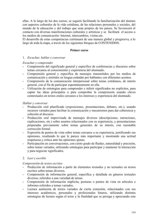 ellas. A lo largo de los dos cursos, se seguirá facilitando la familiarización del alumno
con aspectos culturales de la vida cotidiana, de las relaciones personales y sociales, del
mundo de la educación y del trabajo que sean propios de los países. Se favorecerá el
contacto con diversas manifestaciones culturales y artísticas y se facilitará el acceso a
los medios de comunicación: Internet, intercambios, visitas.etc.
El desarrollo de estas competencias continuará de una manera global y progresiva, a lo
largo de toda la etapa, a través de los siguientes bloques de CONTENIDOS:
Primer curso
1. Escuchar, hablar y conversar
Escuchar y comprender
- Comprensión del significado general y específico de conferencias y discursos sobre
temas cercanos al conocimiento y experiencia del alumnado.
- Comprensión general y específica de mensajes transmitidos por los medios de
comunicación y emitidos en lengua estándar por hablantes con diferentes acentos.
- Comprensión de la comunicación interpersonal sobre temas cotidianos, de interés
general, con el fin de participar espontáneamente en ella.
- Utilización de estrategias para comprender e inferir significados no explícitos, para
captar las ideas principales o para comprobar la comprensión usando claves
contextuales en textos orales cercanos a los intereses y experiencia del alumnado.
Hablar y conversar
- Producción oral planificada (exposiciones, presentaciones, debates, etc.), usando
recursos variados para facilitar la comunicación y mecanismos para dar coherencia y
cohesión al discurso.
- Producción oral improvisada de mensajes diversos (descripciones, narraciones,
explicaciones, etc.) sobre asuntos relacionados con su experiencia, y presentaciones
preparadas previamente sobre temas generales de su interés, con razonable
corrección formal.
- Expresión de puntos de vista sobre temas cercanos a su experiencia, justificando sus
opiniones, resaltando lo que le parece más importante y mostrando una actitud
respetuosa y crítica ante las opiniones ajenas.
- Participación en conversaciones, con cierto grado de fluidez, naturalidad y precisión,
sobre temas variados, utilizando estrategias para participar y mantener la interacción
y para negociar significados.
2. Leer y escribir
Comprensión de textos escritos
- Predicción de información a partir de elementos textuales y no textuales en textos
escritos sobre temas diversos.
- Comprensión de información general, específica y detallada en géneros textuales
diversos, referidos a una variedad de temas.
- Comprensión de información implícita, posturas o puntos de vista en artículos e
informes referidos a temas variados.
- Lectura autónoma de textos variados de cierta extensión, relacionados con sus
intereses académicos, personales y profesionales futuros, utilizando distintas
estrategias de lectura según el texto y la finalidad que se persiga y apreciando este
154
 