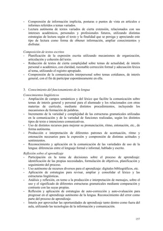 - Comprensión de información implícita, posturas o puntos de vista en artículos e
informes referidos a temas variados.
- Lectura autónoma de textos variados de cierta extensión, relacionados con sus
intereses académicos, personales y profesionales futuros, utilizando distintas
estrategias de lectura según el texto y la finalidad que se persiga y apreciando este
tipo de lectura como forma de obtener información, ampliar conocimientos y
disfrutar.
Composición de textos escritos
- Planificación de la expresión escrita utilizando mecanismos de organización,
articulación y cohesión del texto.
- Redacción de textos de cierta complejidad sobre temas de actualidad, de interés
personal o académico, con claridad, razonable corrección formal y adecuación léxica
al tema, utilizando el registro apropiado.
- Comprensión de la comunicación interpersonal sobre temas cotidianos, de interés
general, con el fin de participar espontáneamente en ella.
3. Conocimiento del funcionamiento de la lengua
Conocimientos lingüísticos
- Ampliación de campos semánticos y del léxico que facilite la comunicación sobre
temas de interés general y personal para el alumnado y los relacionados con otras
materias de currículo, mediante distintos procedimientos, incluyendo los
mecanismos de formación de palabras.
- Incremento de la variedad y complejidad de las estructuras gramaticales utilizadas
en la comunicación y de la variedad de funciones realizadas, según los distintos
tipos de texto e intenciones comunicativas.
- Uso de distintos recursos para mejorar su pronunciación, ritmo, entonación, etc., de
forma autónoma.
- Producción e interpretación de diferentes patrones de acentuación, ritmo y
entonación necesarios para la expresión y comprensión de distintas actitudes y
sentimientos.
- Reconocimiento y aplicación en la comunicación de las variedades de uso de la
lengua: diferencias entre el lenguaje formal e informal, hablado y escrito.
Reflexión sobre el aprendizaje
- Participación en la toma de decisiones sobre el proceso de aprendizaje:
identificación de las propias necesidades, formulación de objetivos, planificación y
seguimiento del proceso.
- Uso autónomo de recursos diversos para el aprendizaje: digitales bibliográficos, etc.
- Aplicación de estrategias para revisar, ampliar y consolidar el léxico y las
estructuras lingüísticas.
- Análisis y reflexión, en torno a la producción e interpretación de mensajes, sobre el
uso y el significado de diferentes estructuras gramaticales mediante comparación y
contraste con las suyas propias.
- Reflexión y aplicación de estrategias de auto-corrección y auto-evaluación para
progresar en el aprendizaje autónomo de la lengua. Reconocimiento del error como
parte del proceso de aprendizaje.
- Interés por aprovechar las oportunidades de aprendizaje tanto dentro como fuera del
aula, utilizando las tecnologías de la información y comunicación.
157
 