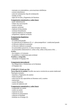 - mensajes en contestadores, conversaciones telefónicas
- correos electrónicos
- carta de reclamación, hoja de reclamación
- tiendas on line
- tapas de novelas y fragmentos de literatura
Competencia comunicativa y saber hacer
- pedir indemnización
- relatar una conversación
- contar un hecho
- quejarse, protestar
- expresar el descontento
- reclamar formalmente
- expresar hipótesis en el pasado
- arrepentirse, deplorar un hecho
Competencias lingüísticas
Gramática:
- el condicional pasado
- la expresión de la hipótesis (2): si + pluscuamperfecto / condicional pasado
- el discurso indirecto en presente
- el discurso indirecto en pasado
- los pronombres posesivos: le mien, la tienne, les leurs…
- les pronombres demostrativos: celui(-ci/là), celle(-ci/là),ceux(-ci/là) …
Léxico:
- las compras y el consumo
- las palabras y expresiones para reclamar
Fonética y ortografía:
- interpretar el lenguaje sms
Competencia intercultural:
- las obligaciones y limitaciones en la literatura
- el lenguaje sms
UNIDAD 9: Il était une fois
Tarea final de la unidad: Escribir una nueva versión de un cuento tradicional
Tipologías textuales:
- muestras y fragmentos de cuentos
- títulos de prensa
- entrevista de una especialista en literatura oral y cuentos
- narraciones
- cuento filosóficos
- cuento de tradición oral
Competencia comunicativa y saber hacer
- comprender un cuento
- contar un cuento
- expresar la causa
- expresar la consecuencia
- expresar la finalidad
- localizar en el tiempo (5)
164
 