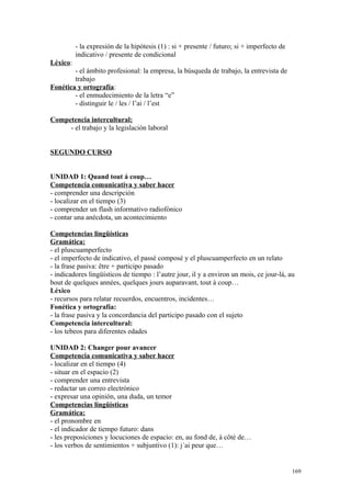 - la expresión de la hipótesis (1) : si + presente / futuro; si + imperfecto de
indicativo / presente de condicional
Léxico:
- el ámbito profesional: la empresa, la búsqueda de trabajo, la entrevista de
trabajo
Fonética y ortografía:
- el enmudecimiento de la letra “e”
- distinguir le / les / l’ai / l’est
Competencia intercultural:
- el trabajo y la legislación laboral
SEGUNDO CURSO
UNIDAD 1: Quand tout á coup…
Competencia comunicativa y saber hacer
- comprender una descripción
- localizar en el tiempo (3)
- comprender un flash informativo radiofónico
- contar una anécdota, un acontecimiento
Competencias lingüísticas
Gramática:
- el pluscuamperfecto
- el imperfecto de indicativo, el passé composé y el pluscuamperfecto en un relato
- la frase pasiva: être + participo pasado
- indicadores lingüísticos de tiempo : l’autre jour, il y a environ un mois, ce jour-là, au
bout de quelques années, quelques jours auparavant, tout à coup…
Léxico
- recursos para relatar recuerdos, encuentros, incidentes…
Fonética y ortografía:
- la frase pasiva y la concordancia del participo pasado con el sujeto
Competencia intercultural:
- los tebeos para diferentes edades
UNIDAD 2: Changer pour avancer
Competencia comunicativa y saber hacer
- localizar en el tiempo (4)
- situar en el espacio (2)
- comprender una entrevista
- redactar un correo electrónico
- expresar una opinión, una duda, un temor
Competencias lingüísticas
Gramática:
- el pronombre en
- el indicador de tiempo futuro: dans
- les preposiciones y locuciones de espacio: en, au fond de, à côté de…
- los verbos de sentimientos + subjuntivo (1): j´ai peur que…
169
 