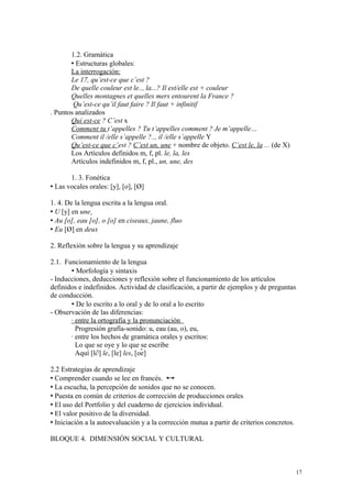 1.2. Gramática
 Estructuras globales:
La interrogación:
Le 17, qu’est-ce que c’est ?
De quelle couleur est le.., la...? Il est/elle est + couleur
Quelles montagnes et quelles mers entourent la France ?
Qu’est-ce qu’il faut faire ? Il faut + infinitif
. Puntos analizados
Qui est-ce ? C’est x
Comment tu t’appelles ? Tu t’appelles comment ? Je m’appelle…
Comment il /elle s’appelle ?.., il /elle s’appelle Y
Qu’est-ce que c’est ? C’est un, une + nombre de objeto. C’est le, la ... (de X)
Los Artículos definidos m, f, pl. le, la, les
Artículos indefinidos m, f, pl., un, une, des
1. 3. Fonética
 Las vocales orales: [y], [o], [Ø]
1. 4. De la lengua escrita a la lengua oral.
 U [y] en une
 Au [o], eau [o], o [o] en ciseaux, jaune, fluo
 Eu [Ø] en deux
2. Reflexión sobre la lengua y su aprendizaje
2.1. Funcionamiento de la lengua
 Morfología y sintaxis
- Inducciones, deducciones y reflexión sobre el funcionamiento de los artículos
definidos e indefinidos. Actividad de clasificación, a partir de ejemplos y de preguntas
de conducción.
 De lo escrito a lo oral y de lo oral a lo escrito
- Observación de las diferencias:
· entre la ortografía y la pronunciación
Progresión grafía-sonido: u, eau (au, o), eu,
· entre los hechos de gramática orales y escritos:
Lo que se oye y lo que se escribe
Aquí [l∂] le, [le] les, [oe]
2.2 Estrategias de aprendizaje
 Comprender cuando se lee en francés.
 La escucha, la percepción de sonidos que no se conocen.
 Puesta en común de criterios de corrección de producciones orales
 El uso del Portfolio y del cuaderno de ejercicios individual.
 El valor positivo de la diversidad.
 Iniciación a la autoevaluación y a la corrección mutua a partir de criterios concretos.
BLOQUE 4. DIMENSIÓN SOCIAL Y CULTURAL
17
 