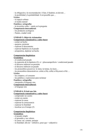 - la obligación y la recomendación: il faut, il faudrait, on devrait…
- la posibilidad y la probabilidad: il est possible que…
Léxico:
- el espacio urbano
- el medio natural
Fonética y ortografía:
- la inversión verbo + sujeto en la pregunta
Competencia intercultural:
- los productos ecológicos
- Nantes, ciudad verde
UNIDAD 3: Objet de réclamation
Competencia comunicativa y saber hacer
- contar un hecho
- quejarse, protestar
- expresar el descontento
- expresar hipótesis en el pasado
- arrepentirse, deplorar un hecho
Competencias lingüísticas
Gramática:
- el condicional pasado
- la expresión de la hipótesis (2): si + pluscuamperfecto / condicional pasado
- el discurso indirecto en presente
- el discurso indirecto en pasado
- los pronombres posesivos: le mien, la tienne, les leurs…
- les pronombres demostrativos: celui(-ci/là), celle(-ci/là),ceux(-ci/là) …
Léxico:
- las compras y el consumo
- las palabras y expresiones para reclamar
Fonética y ortografía:
- interpretar el lenguaje sms
Competencia intercultural:
- el lenguaje sms
UNIDAD 4: Il était une fois
Competencia comunicativa y saber hacer
- comprender un cuento
- contar un cuento
- expresar la causa
- expresar la consecuencia
- expresar la finalidad
- localizar en el tiempo (5)
Competencias lingüísticas
Gramática:
- el pasado simple
- el gerundio y sus valores
- la causa: car, comme, puisque
- la finalidad: afin de + infinitivo, pour que + subjontivo
170
 