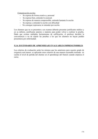 Comunicación escrita:
- Se expresa de forma creativa y personal
- Se expresa bien, entiende lo esencial.
- Se expresa de manera comprensible, entiende bastante lo escrito
- Se expresa y entiende lo escrito con dificultad
- No consigue expresarse ni entender por escrito.
Los alumnos que no se presenten a un examen deberán presentar justificante médico y
en su defecto, justificante paterno o materno para poder volver a realizar la prueba.
Dado que existen múltiples herramientas de calificación, el profesor decidirá la
conveniencia o no de repetir las pruebas a los que los alumnos no hayan podido
presentarse por enfermedad.
5.3.4. ESTÁNDARES DE APRENDIZAJE EVALUABLES IMPRESCINDIBLES
Los criterios de evaluación serán los mismos que los anteriores pero nuestro grado de
exigencia será menor, se aplicarán estos criterios de una manera razonable teniendo en
cuenta el nivel de partida del alumno en el aprendizaje del francés cuando empieza el
curso.
174
 