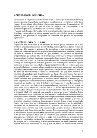 6- METODOLOGÍA DIDÁCTICA
La educación es un proceso constructivo en el que la actitud que mantienen profesores y
alumnos permite el aprendizaje significativo. Los alumnos se convierten en motor de su
proceso de aprendizaje al modificar ellos mismos sus esquemas de conocimiento. El
profesor ejerce el papel de guía al poner en contacto los conocimientos y las
experiencias previas de los alumnos con los nuevos contenidos.
Nuestra metodología está basada en la conceptualización: pretende que el alumno
descubra y comprenda por si mismo antes de aprender, ofreciéndole una gran riqueza de
soportes y una presentación integradora de contenidos que permite un aprendizaje
significativo.
LA METODOLOGÍA EN LA E.S.O.
El profesor debe estar atento a las diferentes realidades que se encuentran en el aula
prestando una especial atención a la diversidad de alumnos, partiendo de una evaluación
inicial que debe marcar el comienzo del aprendizaje y una constante revisión del
proceso de enseñanza-aprendizaje gracias a la evaluación continua, que debe ayudar por
un lado al alumno a reflexionar en qué momento del proceso se encuentra,
comprendiendo que su tarea debe ser de aprendizaje continuo, y al profesor a replantear
su estrategia en el aula en función de los resultados. Precisamente, desde ese análisis de
lo que sucede en el aula, se debe favorecer el desarrollo de las distintas competencias
claves y de las inteligencias múltiples, para que cada alumno pueda potenciar aquellas
en las que presenta más capacidades.El papel del profesor debe ser el de un guía que
acompañe al alumno en su aprendizaje, ayudándolo a ser más autónomo y haciendo que
esté más comprometido con su propio aprendizaje. Un aprendizaje en el que el profesor
no debe ser necesariamente la fuente de información sino que debe promover en
ocasiones el aprendizaje por descubrimiento que lleve a la comprensión. Para eso es
imprescindible que el profesor sea cercano, sabiendo mantener siempre la relación de
maestro-alumno, pero que el alumno lo perciba como un apoyo en su aprendizaje y no
como un juez que únicamente lo califica. Por tanto, es necesario trabajar la inteligencia
emocional que ayude a un clima de trabajo y cooperación en el aula. Precisamente, el
trabajo cooperativo entendido como aprender del otro y con el otro debe ser una de las
bases en las que se apoyen las clases de francés. El definir objetivos comunes para un
grupo ayudará a la convivencia escolar, enseñará al alumno a huir del individualismo y
la competitividad, y lo preparará para aprender a trabajar en grupo. Tratándose de una
materia eminentemente lingüística hay que promover en el aula que constantemente se
estén produciendo mensajes tanto por parte del profesor como sobre todo por parte de
los alumnos. Esa comunicación debe ser siempre en la lengua francesa y apoyando o
generando situaciones reales que hagan poner en práctica lo que se está aprendiendo.
Desde esta perspectiva, en la Educación Secundaria Obligatoria se da prioridad al
desarrollo de las habilidades comunicativas, primando las destrezas orales en los
primeros cursos, mientras que en los siguientes, las destrezas escritas se desarrollarán
gradualmente y de forma integrada. Los alumnos deben entender que los contenidos que
se estudian son necesarios para poder comunicarse pero lo verdaderamente importante
es lo que son capaces de hacer con los contenidos que aprenden. Por tanto, hay una
graduación de contenidos a lo largo de la etapa pero es evidente que es necesaria una
revisión y reutilización constante de contenidos vistos en momentos anteriores. Las
Tecnologías de la Información y la Comunicación tienen un papel importante porque
acercan realidades francófonas al aula y son un medio de comunicación directo,
175
 