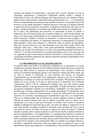 perfecto para trabajar la comprensión y expresión oral y escrita. Además, los nuevos
programas, aplicaciones y dispositivos inteligentes pueden ayudar a trabajar la
creatividad a la hora de realizar productos más interesantes para los alumnos (vídeos,
grabar música, hacer podcast, videoconferencias, presentaciones, etc.…). Es el producto
final de un aprendizaje por proyectos él que ayudará al alumno a ser una parte activa del
proceso y no un simple espectador. Cualquier proyecto o reto que se le ponga al alumno
y tenga como fin la creación de un producto, le obligará a comunicarse, más aún si es en
grupo, y pondrá en práctica los contenidos aprendidos para alcanzar las competencias.
En el marco del aprendizaje por proyectos es interesante el poner la materia a
disposición de otras materias para que se pueda trabajar de modo interdisciplinar que
haga ver al alumno que el aprendizaje no son compartimentos estancos sino que todo se
puede relacionar. También el acercar la simulación a contextos reales ayudará a una
mayor implicación del alumno. Es importante desarrollar la metacognición. El alumno
debe aprender a saber cómo aprende y a reflexionar sobre su proceso de aprendizaje.
Para esto, hay que favorecer en el aula momentos en los que se les ayude a hacer una
reflexión sobre qué y, sobre todo, cómo están aprendiendo. Herramientas como el
Portfolio que recogen sus reflexiones o sus hitos en su aprendizaje pueden favorecer esa
reflexión. Y ese autoconocimiento de su propio aprendizaje será la clave para que una
vez superada la etapa escolar pueda continuar avanzando. La motivación, la destreza y
la confianza del alumno adquieren una especial importancia porque el aprendizaje de los
idiomas dura toda la vida.
LA METODOLOGÍA EN EL BACHILLERATO
El profesor debe estar atento a las diferentes realidades que se encuentran en el aula,
prestando una especial atención a la diversidad de alumnos, partiendo de una evaluación
inicial que debe marcar el comienzo del aprendizaje y una constante revisión del
proceso de enseñanza-aprendizaje gracias a la evaluación continua que debe ayudar, por
un lado al alumno a reflexionar en qué momento del proceso se encuentra
comprendiendo que su tarea debe ser de aprendizaje continuo y, por otro, al profesor a
replantear su estrategia en el aula en función de los resultados. Precisamente, desde ese
análisis de lo que sucede en el aula, se debe favorecer el desarrollo de las distintas
competencias claves y de las inteligencias múltiples para que cada alumno pueda
potenciar aquellas en las que presenta más capacidades. El papel del profesor debe ser
un guía que acompañe al alumno en su aprendizaje, ayudándolo a ser más autónomo y
haciendo que esté más comprometido con su propio aprendizaje. Un aprendizaje en el
que el profesor no debe ser necesariamente la fuente de información sino que debe
promover en ocasiones el aprendizaje por descubrimiento que lleve a la comprensión.
Para eso es imprescindible que el profesor sea cercano sabiendo mantener siempre la
relación de profesor-alumno pero que el alumno lo perciba como un apoyo en su
aprendizaje y no como un juez que únicamente lo califica. Por lo tanto, es necesario
trabajar la inteligencia emocional que ayude a un clima de trabajo y cooperación en el
aula. Precisamente, el trabajo cooperativo entendido como aprender del otro y con el
otro debe ser una de las bases en las que se apoyen las clases de francés. El definir
objetivos comunes para un grupo ayudará a la convivencia escolar, enseñará al alumno a
huir del individualismo y la competitividad, y lo preparará para aprender a trabajar en
grupo. Tratándose de una materia eminentemente lingüística, hay que promover en el
aula la constante producción de mensajes tanto por parte del profesor como, sobre todo,
por parte de los alumnos. Esa comunicación debe ser siempre en la lengua francesa y
apoyando o generando situaciones reales que hagan poner en práctica lo que se está
aprendiendo. Desde esta perspectiva, en Bachillerato se da prioridad al desarrollo de las
176
 