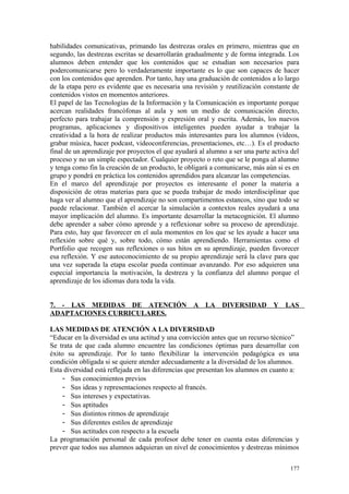 habilidades comunicativas, primando las destrezas orales en primero, mientras que en
segundo, las destrezas escritas se desarrollarán gradualmente y de forma integrada. Los
alumnos deben entender que los contenidos que se estudian son necesarios para
podercomunicarse pero lo verdaderamente importante es lo que son capaces de hacer
con los contenidos que aprenden. Por tanto, hay una graduación de contenidos a lo largo
de la etapa pero es evidente que es necesaria una revisión y reutilización constante de
contenidos vistos en momentos anteriores.
El papel de las Tecnologías de la Información y la Comunicación es importante porque
acercan realidades francófonas al aula y son un medio de comunicación directo,
perfecto para trabajar la comprensión y expresión oral y escrita. Además, los nuevos
programas, aplicaciones y dispositivos inteligentes pueden ayudar a trabajar la
creatividad a la hora de realizar productos más interesantes para los alumnos (vídeos,
grabar música, hacer podcast, videoconferencias, presentaciones, etc…). Es el producto
final de un aprendizaje por proyectos el que ayudará al alumno a ser una parte activa del
proceso y no un simple espectador. Cualquier proyecto o reto que se le ponga al alumno
y tenga como fin la creación de un producto, le obligará a comunicarse, más aún si es en
grupo y pondrá en práctica los contenidos aprendidos para alcanzar las competencias.
En el marco del aprendizaje por proyectos es interesante el poner la materia a
disposición de otras materias para que se pueda trabajar de modo interdisciplinar que
haga ver al alumno que el aprendizaje no son compartimentos estancos, sino que todo se
puede relacionar. También el acercar la simulación a contextos reales ayudará a una
mayor implicación del alumno. Es importante desarrollar la metacognición. El alumno
debe aprender a saber cómo aprende y a reflexionar sobre su proceso de aprendizaje.
Para esto, hay que favorecer en el aula momentos en los que se les ayude a hacer una
reflexión sobre qué y, sobre todo, cómo están aprendiendo. Herramientas como el
Portfolio que recogen sus reflexiones o sus hitos en su aprendizaje, pueden favorecer
esa reflexión. Y ese autoconocimiento de su propio aprendizaje será la clave para que
una vez superada la etapa escolar pueda continuar avanzando. Por eso adquieren una
especial importancia la motivación, la destreza y la confianza del alumno porque el
aprendizaje de los idiomas dura toda la vida.
7. - LAS MEDIDAS DE ATENCIÓN A LA DIVERSIDAD Y LAS
ADAPTACIONES CURRICULARES.
LAS MEDIDAS DE ATENCIÓN A LA DIVERSIDAD
“Educar en la diversidad es una actitud y una convicción antes que un recurso técnico”
Se trata de que cada alumno encuentre las condiciones óptimas para desarrollar con
éxito su aprendizaje. Por lo tanto flexibilizar la intervención pedagógica es una
condición obligada si se quiere atender adecuadamente a la diversidad de los alumnos.
Esta diversidad está reflejada en las diferencias que presentan los alumnos en cuanto a:
- Sus conocimientos previos
- Sus ideas y representaciones respecto al francés.
- Sus intereses y expectativas.
- Sus aptitudes
- Sus distintos ritmos de aprendizaje
- Sus diferentes estilos de aprendizaje
- Sus actitudes con respecto a la escuela
La programación personal de cada profesor debe tener en cuenta estas diferencias y
prever que todos sus alumnos adquieran un nivel de conocimientos y destrezas mínimos
177
 