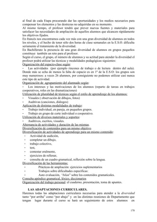 al final de cada Etapa procurando dar las oportunidades y los medios necesarios para
compensar los elementos y las destrezas no adquiridas en su momento.
Al mismo tiempo, el profesor tendrá que prever nuevas fuentes y materiales para
satisfacer las necesidades de ampliación de aquellos alumnos que alcancen rápidamente
los objetivos fijados.
En francés nos encontramos cada vez más con una gran diversidad de alumnos en todos
los niveles, y el hecho de tener sólo dos horas de clase semanales en la E.S.O. dificulta
seriamente el tratamiento de la diversidad.
En Bachillerato la presencia de una gran diversidad de alumnos en grupos pequeños
constituye también un reto para el profesor.
Según el curso, el grupo, el número de alumnos y su actitud para atender la diversidad el
profesor podrá utilizar las técnicas y modalidades pedagógicas siguientes:
Organización del espacio-clase según:
- Las actividades (por ejemplo rincones de trabajo o de lectura dentro del aula).
Donde más se echa de menos la falta de espacio es en 1º de la E.S.O: los grupos son
muy numerosos: a veces 26 alumnos, por consiguiente no podemos utilizar casi nunca
este tipo de actividad.
Organización de agrupamiento del alumnado según:
- Los intereses y las motivaciones de los alumnos (reparto de tareas en trabajos
cooperativos, roles en las dramatizaciones)
Utilización de pluralidad de técnicas según el estilo de aprendizaje de los alumnos:
- Visuales ( observación de dibujos, fotos)
- Auditivas (canciones, diálogos)
Aplicación de distintas modalidades de trabajo:
- Trabajo individual, en pareja, en pequeños grupos.
- Trabajo en grupo de corte individual o cooperativo.
Utilización de diversos materiales y soportes:
- Auditivos, escritos, visuales.
Alternancia de actividades y duración de las mismas.
Diversificación de contenidos para un mismo objetivo.
Diversificación de actividades de aprendizaje para un mismo contenido:
- Actividad de audición,
- completar un dibujo,
- trabajo colectivo,
- test,
- contestar oralmente,
- ejercicios de rellenar,
- consulta de un cuadro gramatical, reflexión sobre la lengua.
Diversificación de las herramientas:
- Prácticas de ampliación: ejercicios suplementarios
- Trabajos sobre dificultades específicas:
- Auto evaluación, “bilan” sobre los contenidos gramaticales.
Consulta apéndice gramatical, léxico, diccionarios
Organización del trabajo personal: el cuaderno, presentación, toma de apuntes.
LAS ADAPTACIONES CURRICULARES.
Haremos todas las adaptaciones curriculares necesarias para atender a la diversidad
tanto “por arriba” como “por abajo” y en las distintas reuniones de Departamento que
tengan lugar durante el curso se hará un seguimiento de estos alumnos en
178
 
