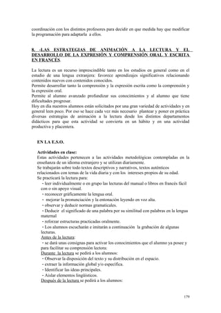 coordinación con los distintos profesores para decidir en que medida hay que modificar
la programación para adaptarla a ellos.
8. -LAS ESTRATEGIAS DE ANIMACIÓN A LA LECTURA Y EL
DESARROLLO DE LA EXPRESIÓN Y COMPRENSIÓN ORAL Y ESCRITA
EN FRANCÉS.
La lectura es un recurso imprescindible tanto en los estudios en general como en el
estudio de una lengua extranjera: favorece aprendizajes significativos relacionando
contenidos nuevos con contenidos conocidos.
Permite desarrollar tanto la comprensión y la expresión escrita como la comprensión y
la expresión oral.
Permite al alumno avanzado profundizar sus conocimientos y al alumno que tiene
dificultades progresar.
Hoy en día nuestros alumnos están solicitados por una gran variedad de actividades y en
general leen poco. Por eso se hace cada vez más necesario plantear y poner en práctica
diversas estrategias de animación a la lectura desde los distintos departamentos
didácticos para que esta actividad se convierta en un hábito y en una actividad
productiva y placentera.
EN LA E.S.O.
Actividades en clase:
Estas actividades pertenecen a las actividades metodológicas contempladas en la
enseñanza de un idioma extranjero y se utilizan diariamente.
Se trabajarán sobre todo textos descriptivos y narrativos, textos auténticos
relacionados con temas de la vida diaria y con los intereses propios de su edad.
Se practicará la lectura para:
- leer individualmente o en grupo las lecturas del manual o libros en francés fácil
con o sin apoyo visual.
- reconocer gráficamente la lengua oral.
- mejorar la pronunciación y la entonación leyendo en voz alta.
- observar y deducir normas gramaticales.
- Deducir el significado de una palabra por su similitud con palabras en la lengua
maternal
- reforzar estructuras practicadas oralmente.
- Los alumnos escucharán e imitarán a continuación la grabación de algunas
lecturas.
Antes de la lectura:
- se dará unas consignas para activar los conocimientos que el alumno ya posee y
para facilitar su comprensión lectora:
Durante la lectura se pedirá a los alumnos:
- Observar la disposición del texto y su distribución en el espacio.
- extraer la información global y/o específica.
- Identificar las ideas principales.
- Aislar elementos lingüísticos.
Después de la lectura se pedirá a los alumnos:
179
 