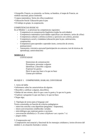  Geografía: Francia, su extensión, su forma, su bandera, el mapa de Francia, un
símbolo nacional, países limítrofes
 Lógica matemática: Series de cifras (cuaderno)
 Educación Social: Educación para la paz
 El trabajo en grupo, la cooperación.
COMPETENCIAS BÁSICAS
En el Módulo 1, se priorizan las competencias siguientes:
- Competencia en comunicación lingüística (todas las actividades)
- Competencia matemática (actividades específicas con números, series de cifras)
- Competencia cultural y artística (colores y ejercicios con colores, poesía)
- Competencia social y ciudadana (educación para la paz, antirracismo,
cooperación)
- Competencia para aprender a aprender (tests, corrección de errores,
puntuaciones)
- Autonomía e iniciativa personal (participación en concurso, test de técnicas de
aprendizaje, autoevaluación)
MODULE 2
CONTENIDOS
Intenciones de comunicación:
Presentarse, presentar a alguien
Identificar y describir a alguien
Expresar los gustos
Decir lo que uno hace o lo que no hace
Llamar por teléfono
BLOQUE 1. COMPRENDER, HABLAR, CONVERSAR
1. Actos de habla
 Informarse sobre las características de alguien.
 Describir y calificar a alguien, describirse.
 Hablar de uno mismo, decir lo que a uno le gusta y lo que no le gusta.
 Explicar o preguntar lo que uno hace y lo que no hace.
 Negar algo.
2. Tipología de textos para el lenguaje oral
Textos construidos en función de criterios pedagógicos
- entrevista sencilla a una deportista (preguntas / respuestas),
- micro-conversaciones establecidas variadas
- mini-diálogos que expresan gustos o acciones
- conversación telefónica (« Tu aimes téléphoner aux copains ? »)
- juegos orales.
3. Comprensión oral
- Comprensión oral esencial y funcional de los mensajes cotidianos y textos diversos del
módulo 2, en situación ilustrada o sonora.
18
 