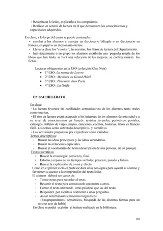 - Recapitular lo leído, explicarlo a los compañeros.
- Realizar un control de lectura en el que demuestren los conocimientos y
capacidades adquiridos.
En clase, a lo largo del curso se puede contemplar:
- enseñar a los alumnos a manejar un diccionario bilingüe o un diccionario en
francés, en papel o un diccionario on line.
- Llevar a clase los “comics”, las revistas, los libros de lectura del Departamento.
- Individualmente o en grupo los alumnos escribirán una pequeña reseña de los
libros que han leído, se hará una selección de las mejores, se confeccionarán las
fichas.
Lecturas obligatorias en la ESO (colección Chat Noir)
• 1º ESO: La momie du Louvre
• 2º ESO : Mystères au Grand Hôtel
• 3º ESO : Poursuite dans Paris
• 4º ESO : La Griffe
EN BACHILLERATO
En clase:
- La lectura favorece las habilidades comunicativas de los alumnos tanto orales
como escritas.
- El tipo de lectura estará adaptado a los intereses de los alumnos de esta edad y a
su nivel de conocimientos en francés: revistas juveniles, periódicos, postales,
catálogos, folletos de viajes, mapas, canciones, cuentos, historias, libros en francés
fácil. Los textos serán sobretodo descriptivos y narrativos
- Las actividades propuestas por el profesor serán variadas:
Textos descriptivos:
- Buscar las ideas principales y las ideas secundarias.
- Buscar las relaciones espaciales.
- Buscar el vocabulario del tema (descripción de una persona, de un paisaje)
Textos narrativos
- Buscar la cronología: comienzo, final.
- Estudio o repaso de los tiempos verbales: presente, pasado y futuro.
- Buscar la explicación de causa y efecto.
Como en el primer ciclo el profesor dará unas consignas para ayudar al alumno y
favorecer su acceso a la comprensión del texto leído.
El alumno deberá ser capaz de:
- Tomar notas para recordar el texto.
- Resumir el texto para comunicarlo oralmente a otros.
- Contar el texto utilizando otras palabras que las del texto.
- Responder por escrito u oralmente a unas preguntas.
- Aislar determinados elementos lingüísticos:
(Reagrupamientos semánticos, búsqueda de las distintas formas para un
mismo acto de habla)
En clase se podrá explotar el trabajo realizado en la biblioteca:
180
 