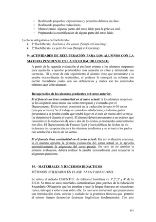 - Realizando pequeñas exposiciones y pequeños debates en clase.
- Realizando pequeñas redacciones.
- Memorizando algunas partes del texto leído para la práctica oral.
- Preparando la escenificación de alguna parte del texto leído.
Lecturas obligatorias en Bachillerato:
• 1º Bachillerato: Joachim a des ennuis (Sempé et Goscinny)
• 2º Bachillerato: Le petit Nicolas (Sempé et Goscinny)
9- ACTIVIDADES DE RECUPERACIÓN PARA LOS ALUMNOS CON LA
MATERIA PENDIENTE EN LA ESO O BACHILLERATO.
A partir de la segunda evaluación el profesor orienta a los alumnos suspensos
para ayudarles a aprobar prestándoles más atención en clase y detectando sus
carencias. Si a pesar de este seguimiento el alumno tiene que presentarse a la
prueba extraordinaria de septiembre, el profesor le entregará un informe por
escrito recordando cuáles son sus deficiencias y cuales son los contenidos
mínimos que debe alcanzar.
Recuperación de los alumnos pendientes del curso anterior.
Si el francés no tiene continuidad en el curso actual: A los alumnos suspensos
se les asignarán unas tareas que serán entregadas y evaluadas por el
Departamento. Dicho trabajo consistirá en la traducción de unos 6-10 textos
(uno por semana). Si el trabajo se considera satisfactorio, el alumno podrá
presentarse a la prueba escrita que tendrá lugar en el mes de marzo-abril o mayo
(se determinará durante el curso). El alumno deberá presentarse a un exámen que
consistirá en la traducción de uno o dos de los textos ya traducidos anteriormente
por ellos. El Departamento de Francés fijará y hará públicas las fechas de los
exámenes de recuperación para los alumnos pendientes y se avisará a los padres
con antelación a través de un correo.
Si el francés tiene continuidad en el curso actual: Por ser evaluación continua,
si el alumno aprueba la primera evaluación del curso actual se le aprueba
automáticamente la asignatura del curso pasado. En caso de no aprobar la
primera evaluación, deberá realizar la prueba extraordinaria para recuperar la
asignatura pendiente.
10. - MATERIALES Y RECURSOS DIDÁCTICOS
MÉTODOS UTILIZADOS EN CLASE PARA CADA CURSO.
Se utiliza el método ESSENTIEL de Editorial Santillana en 1º,2º,3º y 4º de la
E.S.O. Se trata de unos materiales comunicativos para jóvenes de la Educación
Secundaria Obligatoria que les enseñan a usar la lengua francesa en situaciones
reales, más que a saber cosas sobre ella. Es un curso estructural que proporciona
una introducción clara, concisa y cuidada de la gramática francesa que permite
al mismo tiempo desarrollar destrezas lingüísticas fundamentales. Con este
181
 
