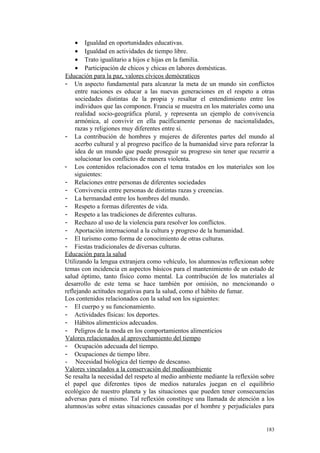 • Igualdad en oportunidades educativas.
• Igualdad en actividades de tiempo libre.
• Trato igualitario a hijos e hijas en la familia.
• Participación de chicos y chicas en labores domésticas.
Educación para la paz, valores cívicos demócraticos
- Un aspecto fundamental para alcanzar la meta de un mundo sin conflictos
entre naciones es educar a las nuevas generaciones en el respeto a otras
sociedades distintas de la propia y resaltar el entendimiento entre los
individuos que las componen. Francia se muestra en los materiales como una
realidad socio-geográfica plural, y representa un ejemplo de convivencia
armónica, al convivir en ella pacíficamente personas de nacionalidades,
razas y religiones muy diferentes entre sí.
- La contribución de hombres y mujeres de diferentes partes del mundo al
acerbo cultural y al progreso pacífico de la humanidad sirve para reforzar la
idea de un mundo que puede proseguir su progreso sin tener que recurrir a
solucionar los conflictos de manera violenta.
- Los contenidos relacionados con el tema tratados en los materiales son los
siguientes:
- Relaciones entre personas de diferentes sociedades
- Convivencia entre personas de distintas razas y creencias.
- La hermandad entre los hombres del mundo.
- Respeto a formas diferentes de vida.
- Respeto a las tradiciones de diferentes culturas.
- Rechazo al uso de la violencia para resolver los conflictos.
- Aportación internacional a la cultura y progreso de la humanidad.
- El turismo como forma de conocimiento de otras culturas.
- Fiestas tradicionales de diversas culturas.
Educación para la salud
Utilizando la lengua extranjera como vehículo, los alumnos/as reflexionan sobre
temas con incidencia en aspectos básicos para el mantenimiento de un estado de
salud óptimo, tanto físico como mental. La contribución de los materiales al
desarrollo de este tema se hace también por omisión, no mencionando o
reflejando actitudes negativas para la salud, como el hábito de fumar.
Los contenidos relacionados con la salud son los siguientes:
- El cuerpo y su funcionamiento.
- Actividades físicas: los deportes.
- Hábitos alimenticios adecuados.
- Peligros de la moda en los comportamientos alimenticios
Valores relacionados al aprovechamiento del tiempo
- Ocupación adecuada del tiempo.
- Ocupaciones de tiempo libre.
- Necesidad biológica del tiempo de descanso.
Valores vinculados a la conservación del medioambiente
Se resalta la necesidad del respeto al medio ambiente mediante la reflexión sobre
el papel que diferentes tipos de medios naturales juegan en el equilibrio
ecológico de nuestro planeta y las situaciones que pueden tener consecuencias
adversas para el mismo. Tal reflexión constituye una llamada de atención a los
alumnos/as sobre estas situaciones causadas por el hombre y perjudiciales para
183
 