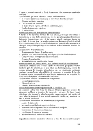 él y que es necesario corregir, a fin de despertar en ellos una mayor conciencia
ecológica.
Los contenidos que hacen referencia a temas ambientales son:
- El consumo de recursos naturales y su impacto en el medio ambiente
- Diversos ambientes naturales.
- La contaminación ambiental.
- El medio propio: región, actividades económicas, ocio.
- Empleo de transportes públicos.
- El medio urbano.
Valores convivenciales entre personas de distinto sexo
A través de las historias iniciales de cada unidad, personajes masculinos y
femeninos de la edad de los alumnos/as, con los que ellos pueden identificarse
fácilmente, interaccionan entre sí de manera natural, participan juntos en
actividades de tiempo libre y se ayudan mutuamente. Los contenidos de igualdad
de oportunidades entre las personas de distinto sexo, ayudarán a los alumnos/as a
conseguir un equilibrio psicológico adecuado en las relaciones con personas de
otro sexo.
Los contenidos de este tema son:
- Relaciones entre jóvenes de ambos sexos.
- Igualdad en el mundo educativo y laboral para personas de distinto sexo.
- Correspondencia entre personas de distinto sexo.
- Creación de una familia.
- Reconocimiento de las diferencias físicas.
Valores derivados del sentido crítico , de la libertad: educación del consumidor
La reflexión sobre este tema se inicia a partir de situaciones que puedan resultar
familiares para los alumnos/as de esta edad: una hamburguesería, compra de
prendas, compra de productos alimenticios, etc. Las situaciones planteadas
conducen a una reflexión sobre el hábito de consumo y la necesidad de hacerlo
de manera sensata, comprando sólo aquello que necesitamos, sin necesidad de
derrochar medios por un afán desmedido de consumo.
Los contenidos relativos a este tema son los siguientes:
- Uso de la paga semanal.
- Hábitos de ahorro.
- Fomento de actitudes no consumistas.
Valores relacionados con la responsabilidad: la educación vial
La educación vial se trata desde tres ángulos diferentes: peatones, usuarios de
transportes públicos y usuarios de transportes privados. Se busca hacer
reflexionar a los alumnos/as sobre las ventajas y desventajas de cada medio, así
como sobre la necesidad de una actitud responsable, ecológica y saludable en
todo lo relativo a este tema.
Los contenidos relacionados con este tema son los siguientes:
- Medios de transporte.
- Normas de seguridad en transportes públicos.
- Problemas causados por mal uso de los medios de transporte.
- Seguimiento de itinerarios/instrucciones.
- Localización de puntos en un mapa.
- Reconocimiento de las señales de tráfico.
Se pueden incorporar o tratar otros valores en la clase de francés: en francés y/o
184
 