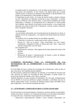 en español según las circunstancias: a raíz de algún acontecimiento cercano o no
(una guerra, una catástrofe, un acto racista) o de alguna fecha que se puede
celebrar (la paz, la tolerancia, la educación multicultural, el día del hambre en el
mundo, de la alimentación, el día mundial sin tabaco).
El tratamiento de estos temas en la clase de Francés ayuda a nuestros alumnos
no sólo a desarrollar sus aptitudes comunicativas sino a desarrollar su sentido
crítico y a formarse como personas sanas y como futuros ciudadanos de un país
democrático y tolerante. La incorporación de la educación en valores puede
servir también para reforzar lo que hacen con más recursos o en un medio más
adecuado otras áreas (Ciencias de la Naturaleza, Ciencias sociales, Educación
física, Geografía e Historia)
ACTIVIDADES
Las actividades relacionadas con la incorporación de la educación en valores se
adaptan al nivel de comprensión y de expresión del idioma francés de nuestros
alumnos.
En el primer ciclo se pueden realizar las actividades siguientes:
- Confección y concurso de carteles para la clase o para el instituto.
- Recorte de fotos en la prensa (fotos relacionadas con estos temas),
comentarios y búsqueda de títulos en francés para unas fotos o para unos
artículos relacionados con estos temas.
En el segundo ciclo:
- Realización de encuestas sobre algunos de los temas dentro de la clase o del
instituto.
- películas
- Realización de juegos o dramatizaciones en francés a partir de diálogos
escritos por los alumnos sobre estos temas
12.-MEDIDAS NECESARIAS PARA LA UTILIZACIÓN DE LAS
TECNOLOGÍAS DE LA INFORMACIÓN Y LA COMUNICACIÓN EN
FRANCÉS
En el Ies Pedro de Luna se utilizan las tecnologías de la información todos los días ya
que en las clases hay instaladas pizarras digitales.
En ellas hacemos explotaciones didácticas de películas sin necesidad de movernos del
aula, ejercicios de repaso sin necesidad de hacer fotocopias, se puede utilizar los
recursos que internet nos brinda, como vídeos, canciones.
También utilizamos las aulas comunes de ordenadores. Por otro lado, el Departamento
tien un BLOG en el que los profesores cuelgan contenidos y actividades para que el
alumno pueda aceder a ellos, así mismo los alumnos pueden colgar actividades suyas
para compartirlas con el resto del alumnado del centro.
13. - ACTIVIDADES COMPLEMENTARIAS Y EXTRA ESCOLARES
En todo momento se procurará despertar y fomentar en nuestros alumnos la curiosidad y
el deseo de conocer la cultura y la civilización de Francia y/o de los países francófonos.
A lo largo del curso, valoraremos la participación en actividades diversas:
- exposiciones, representaciones teatrales o actos culturales relacionados con
185
 
