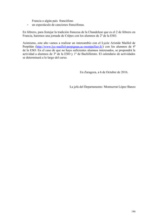 Francia o algún país francófono
- un espectáculo de canciones francófonas.
En febrero, para festejar la tradición francesa de la Chandeleur que es el 2 de febrero en
Francia, haremos una jornada de Crêpes con los alumnos de 2º de la ESO.
Asimismo, este año vamos a realizar un intercambio con el Lycée Aristide Maillol de
Perpiñán (http://www.lyc-maillol-perpignan.ac-montpellier.fr/) con los alumnos de 4º
de la ESO. En el caso de que no haya suficientes alumnos interesados, se propondrá la
actividad a alumnos de 3º de la ESO y 1º de Bachillerato. El calendario de actividades
se determinará a lo largo del curso.
En Zaragoza, a 6 de Octubre de 2016.
La jefa del Departamento: Montserrat López Banzo
186
 