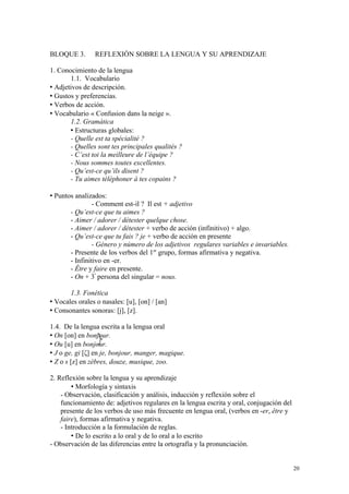 BLOQUE 3. REFLEXIÓN SOBRE LA LENGUA Y SU APRENDIZAJE
1. Conocimiento de la lengua
1.1. Vocabulario
 Adjetivos de descripción.
 Gustos y preferencias.
 Verbos de acción.
 Vocabulario « Confusion dans la neige ».
1.2. Gramática
 Estructuras globales:
- Quelle est ta spécialité ?
- Quelles sont tes principales qualités ?
- C’est toi la meilleure de l’équipe ?
- Nous sommes toutes excellentes.
- Qu’est-ce qu’ils disent ?
- Tu aimes téléphoner à tes copains ?
 Puntos analizados:
- Comment est-il ? Il est + adjetivo
- Qu’est-ce que tu aimes ?
- Aimer / adorer / détester quelque chose.
- Aimer / adorer / détester + verbo de acción (infinitivo) + algo.
- Qu’est-ce que tu fais ? je + verbo de acción en presente
- Género y número de los adjetivos regulares variables e invariables.
- Presente de los verbos del 1er
grupo, formas afirmativa y negativa.
- Infinitivo en -er.
- Être y faire en presente.
- On + 3ª
persona del singular = nous.
1.3. Fonética
 Vocales orales o nasales: [u], [on] / [an]
 Consonantes sonoras: [j], [z].
1.4. De la lengua escrita a la lengua oral
 On [on] en bonjour.
 Ou [u] en bonjour.
 J o ge, gi [ζ] en je, bonjour, manger, magique.
 Z o s [z] en zèbres, douze, musique, zoo.
2. Reflexión sobre la lengua y su aprendizaje
 Morfología y sintaxis
- Observación, clasificación y análisis, inducción y reflexión sobre el
funcionamiento de: adjetivos regulares en la lengua escrita y oral, conjugación del
presente de los verbos de uso más frecuente en lengua oral, (verbos en -er, être y
faire), formas afirmativa y negativa.
- Introducción a la formulación de reglas.
 De lo escrito a lo oral y de lo oral a lo escrito
- Observación de las diferencias entre la ortografía y la pronunciación.
20
 