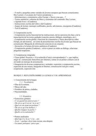 - E-mails y pequeñas cartas variadas de jóvenes europeos que buscan comunicantes:
Doc Lecture « Les jeunes de l’union européenne ».
- Informaciones y comentarios sobre Europa: « Savez-vous que... ?
- Textos auténticos: cubiertas de libros y resúmenes del contenido: Doc Lecture
« Agenda livres » (Cuaderno).
- Instrucciones escritas del Libro y del Cuaderno.
- Juegos de lectura: mensajes codificados, puzzle, adivinanzas, crucigrama (Cuaderno).
- Test (Cuaderno).
2. Comprensión escrita
- Comprensión escrita funcional de las instrucciones, de los ejercicios de clase y de la
transcripción de los textos grabados (canción, poesía, diálogos, monólogos, etc.).
- Comprensión escrita global y funcional de comentarios y frases descriptivas sobre
Europa, de adivinanzas, así como de presentaciones escritas de jóvenes que buscan un
comunicante. Búsqueda de información concreta en un conjunto.
- Iniciación a la lectura de textos auténticos (Cuaderno)
- Comprensión guiada (Cuaderno), volver a poner en orden un diálogo, relacionar
preguntas-respuestas.
3. Competencias integradas
 Tarea global: Proyecto « À la recherche d’un(e) correspondant(e) ! », que implica
elegir un comunicante francófono por Internet y entrar en un primer contacto con él
enviando un mensaje de presentación.
 Integración de diversas competencias y actitudes: expresión y comprensión escritas,
expresión de uno mismo, búsqueda en Internet, comunicación real por e-mail,
cooperación, expresión oral.
BLOQUE 3. REFLEXIÓN SOBRE LA LENGUA Y SU APRENDIZAJE
1. Conocimiento de la lengua
1. 1. Vocabulario
 Días de la semana.
 Meses del año.
 Nombres de países, ciudades.
 Nacionalidades.
1.2. Gramática
 Estructuras globales
- C’est quand ton anniversaire ?
- Où est-ce qu’il est né / tu es né ?
- Quel est son nom/son prénom ?
- Où est-ce qu’il/tu habite/s ?
- Quelles langues tu parles ?
- Quelle est ta nationalité ?
 Puntos analizados
- Quel âge il a /tu as ? j’ai… ans.
- Avoir + quelque chose (una excusa, una alergia).
- La causa: pourquoi / parce que.
23
 