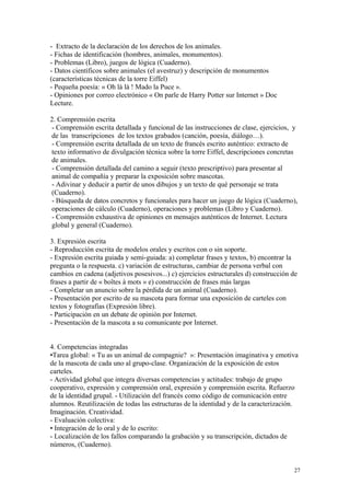 - Extracto de la declaración de los derechos de los animales.
- Fichas de identificación (hombres, animales, monumentos).
- Problemas (Libro), juegos de lógica (Cuaderno).
- Datos científicos sobre animales (el avestruz) y descripción de monumentos
(características técnicas de la torre Eiffel)
- Pequeña poesía: « Oh là là ! Mado la Puce ».
- Opiniones por correo electrónico « On parle de Harry Potter sur Internet » Doc
Lecture.
2. Comprensión escrita
- Comprensión escrita detallada y funcional de las instrucciones de clase, ejercicios, y
de las transcripciones de los textos grabados (canción, poesía, diálogo…).
- Comprensión escrita detallada de un texto de francés escrito auténtico: extracto de
texto informativo de divulgación técnica sobre la torre Eiffel, descripciones concretas
de animales.
- Comprensión detallada del camino a seguir (texto prescriptivo) para presentar al
animal de compañía y preparar la exposición sobre mascotas.
- Adivinar y deducir a partir de unos dibujos y un texto de qué personaje se trata
(Cuaderno).
- Búsqueda de datos concretos y funcionales para hacer un juego de lógica (Cuaderno),
operaciones de cálculo (Cuaderno), operaciones y problemas (Libro y Cuaderno).
- Comprensión exhaustiva de opiniones en mensajes auténticos de Internet. Lectura
global y general (Cuaderno).
3. Expresión escrita
- Reproducción escrita de modelos orales y escritos con o sin soporte.
- Expresión escrita guiada y semi-guiada: a) completar frases y textos, b) encontrar la
pregunta o la respuesta. c) variación de estructuras, cambiar de persona verbal con
cambios en cadena (adjetivos posesivos...) c) ejercicios estructurales d) construcción de
frases a partir de « boîtes à mots » e) construcción de frases más largas
- Completar un anuncio sobre la pérdida de un animal (Cuaderno).
- Presentación por escrito de su mascota para formar una exposición de carteles con
textos y fotografías (Expresión libre).
- Participación en un debate de opinión por Internet.
- Presentación de la mascota a su comunicante por Internet.
4. Competencias integradas
•Tarea global: « Tu as un animal de compagnie? »: Presentación imaginativa y emotiva
de la mascota de cada uno al grupo-clase. Organización de la exposición de estos
carteles.
- Actividad global que integra diversas competencias y actitudes: trabajo de grupo
cooperativo, expresión y comprensión oral, expresión y comprensión escrita. Refuerzo
de la identidad grupal. - Utilización del francés como código de comunicación entre
alumnos. Reutilización de todas las estructuras de la identidad y de la caracterización.
Imaginación. Creatividad.
- Evaluación colectiva:
• Integración de lo oral y de lo escrito:
- Localización de los fallos comparando la grabación y su transcripción, dictados de
números, (Cuaderno).
27
 