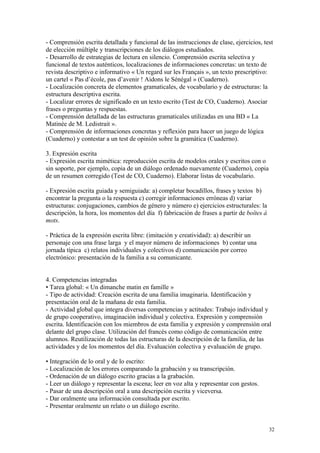 - Comprensión escrita detallada y funcional de las instrucciones de clase, ejercicios, test
de elección múltiple y transcripciones de los diálogos estudiados.
- Desarrollo de estrategias de lectura en silencio. Comprensión escrita selectiva y
funcional de textos auténticos, localizaciones de informaciones concretas: un texto de
revista descriptivo e informativo « Un regard sur les Français », un texto prescriptivo:
un cartel « Pas d’école, pas d’avenir ! Aidons le Sénégal » (Cuaderno).
- Localización concreta de elementos gramaticales, de vocabulario y de estructuras: la
estructura descriptiva escrita.
- Localizar errores de significado en un texto escrito (Test de CO, Cuaderno). Asociar
frases o preguntas y respuestas.
- Comprensión detallada de las estructuras gramaticales utilizadas en una BD « La
Matinée de M. Ledistrait ».
- Comprensión de informaciones concretas y reflexión para hacer un juego de lógica
(Cuaderno) y contestar a un test de opinión sobre la gramática (Cuaderno).
3. Expresión escrita
- Expresión escrita mimética: reproducción escrita de modelos orales y escritos con o
sin soporte, por ejemplo, copia de un diálogo ordenado nuevamente (Cuaderno), copia
de un resumen corregido (Test de CO, Cuaderno). Elaborar listas de vocabulario.
- Expresión escrita guiada y semiguiada: a) completar bocadillos, frases y textos b)
encontrar la pregunta o la respuesta c) corregir informaciones erróneas d) variar
estructuras: conjugaciones, cambios de género y número e) ejercicios estructurales: la
descripción, la hora, los momentos del día f) fabricación de frases a partir de boîtes à
mots.
- Práctica de la expresión escrita libre: (imitación y creatividad): a) describir un
personaje con una frase larga y el mayor número de informaciones b) contar una
jornada típica c) relatos individuales y colectivos d) comunicación por correo
electrónico: presentación de la familia a su comunicante.
4. Competencias integradas
• Tarea global: « Un dimanche matin en famille »
- Tipo de actividad: Creación escrita de una familia imaginaria. Identificación y
presentación oral de la mañana de esta familia.
- Actividad global que integra diversas competencias y actitudes: Trabajo individual y
de grupo cooperativo, imaginación individual y colectiva. Expresión y comprensión
escrita. Identificación con los miembros de esta familia y expresión y comprensión oral
delante del grupo clase. Utilización del francés como código de comunicación entre
alumnos. Reutilización de todas las estructuras de la descripción de la familia, de las
actividades y de los momentos del día. Evaluación colectiva y evaluación de grupo.
• Integración de lo oral y de lo escrito:
- Localización de los errores comparando la grabación y su transcripción.
- Ordenación de un diálogo escrito gracias a la grabación.
- Leer un diálogo y representar la escena; leer en voz alta y representar con gestos.
- Pasar de una descripción oral a una descripción escrita y viceversa.
- Dar oralmente una información consultada por escrito.
- Presentar oralmente un relato o un diálogo escrito.
32
 