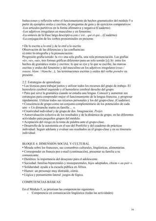 Inducciones y reflexión sobre el funcionamiento de hechos gramaticales del módulo 5 a
partir de ejemplos orales y escritos, de preguntas de guía y de ejercicios comparativos:
-Los artículos partitivos en la forma afirmativa y negativa (Cuaderno).
-Los adjetivos irregulares en masculino y en femenino.
-La sintaxis de la frase larga descriptiva con c’est... qui et qui... (Cuaderno)
-La conjugación de los verbos pronominales en presente.
• De lo escrito a lo oral y de lo oral a lo escrito
Observación de las diferencias y las confluencias:
a) entre la ortografía y la pronunciación:
Progresión grafía/sonido: la «v» una sola grafía, una sola pronunciación. Las grafías
«è», «e», «ai», tres formas gráficas diferentes para un solo sonido [ε]; b) entre los
hechos de gramática orales y escritos: lo que se oye y lo que se escribe, las marcas
escritas y orales del femenino y del masculino en los adjetivos irregulares (roux /
rousse, blanc / blanche...), las terminaciones escritas y orales del verbo prendre en
presente.
2.2. Estrategias de aprendizaje
• Las técnicas para trabajar juntos y utilizar todos los recursos del grupo de trabajo. El
hemisferio cerebral izquierdo y el hemisferio cerebral derecho del grupo.
• Para qué sirve la gramática cuando se estudia una lengua. Conocer y aumentar sus
estrategias para comprender mejor el funcionamiento de la lengua francesa, y progresar
rápidamente. Utilizar todos sus recursos personales y los del grupo-clase. (Cuaderno).
• Consciencia de grupo como un conjunto complementario de los potenciales de cada
uno « Un dimanche matin en famille.... ».
• Creatividad individual y de grupo de dos. Imaginación. Projet.
• Autoevaluación colectiva de los resultados y de la dinámica de grupo, en las diferentes
actividades para pequeños grupos del módulo.
• Aceptación del riesgo en la toma de palabra ante el grupo-clase.
• Desarrollo de la autonomía en el uso del Portfolio y del cuaderno de prácticas
individual. Seguir adelante y evaluar sus resultados en el grupo-clase y en su itinerario
individual.
BLOQUE 4. DIMENSIÓN SOCIAL Y CULTURAL
 Mirada sobre los franceses, sus costumbres culturales, lingüísticas, alimentarias.
 Corresponder en francés por e-mail (continuación), presentar su familia a su
comunicante.
 Dietética: la importancia del desayuno para el adolescente.
 Sociedad: familias biparentales y monoparentales, hijos adoptados, chicas « au pair ».
 Solidaridad: ayuda a la escuela pública en África.
 Humor: un personaje muy distraído, cómic.
 Lógica y pensamiento lateral: juegos de lógica.
COMPETENCIAS BÁSICAS
En el Módulo 5, se priorizan las competencias siguientes:
- Competencia en comunicación lingüística (todas las actividades)
34
 
