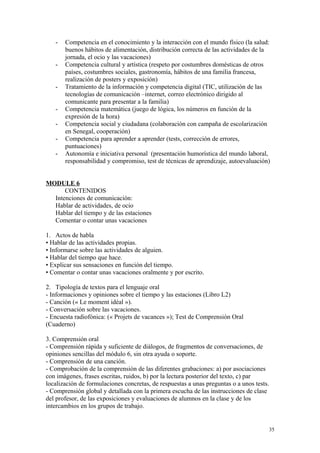 - Competencia en el conocimiento y la interacción con el mundo físico (la salud:
buenos hábitos de alimentación, distribución correcta de las actividades de la
jornada, el ocio y las vacaciones)
- Competencia cultural y artística (respeto por costumbres domésticas de otros
países, costumbres sociales, gastronomía, hábitos de una familia francesa,
realización de posters y exposición)
- Tratamiento de la información y competencia digital (TIC, utilización de las
tecnologías de comunicación –internet, correo electrónico dirigido al
comunicante para presentar a la familia)
- Competencia matemática (juego de lógica, los números en función de la
expresión de la hora)
- Competencia social y ciudadana (colaboración con campaña de escolarización
en Senegal, cooperación)
- Competencia para aprender a aprender (tests, corrección de errores,
puntuaciones)
- Autonomía e iniciativa personal (presentación humorística del mundo laboral,
responsabilidad y compromiso, test de técnicas de aprendizaje, autoevaluación)
MODULE 6
CONTENIDOS
Intenciones de comunicación:
Hablar de actividades, de ocio
Hablar del tiempo y de las estaciones
Comentar o contar unas vacaciones
1. Actos de habla
• Hablar de las actividades propias.
• Informarse sobre las actividades de alguien.
• Hablar del tiempo que hace.
• Explicar sus sensaciones en función del tiempo.
• Comentar o contar unas vacaciones oralmente y por escrito.
2. Tipología de textos para el lenguaje oral
- Informaciones y opiniones sobre el tiempo y las estaciones (Libro L2)
- Canción (« Le moment idéal »).
- Conversación sobre las vacaciones.
- Encuesta radiofónica: (« Projets de vacances »); Test de Comprensión Oral
(Cuaderno)
3. Comprensión oral
- Comprensión rápida y suficiente de diálogos, de fragmentos de conversaciones, de
opiniones sencillas del módulo 6, sin otra ayuda o soporte.
- Comprensión de una canción.
- Comprobación de la comprensión de las diferentes grabaciones: a) por asociaciones
con imágenes, frases escritas, ruidos, b) por la lectura posterior del texto, c) par
localización de formulaciones concretas, de respuestas a unas preguntas o a unos tests.
- Comprensión global y detallada con la primera escucha de las instrucciones de clase
del profesor, de las exposiciones y evaluaciones de alumnos en la clase y de los
intercambios en los grupos de trabajo.
35
 
