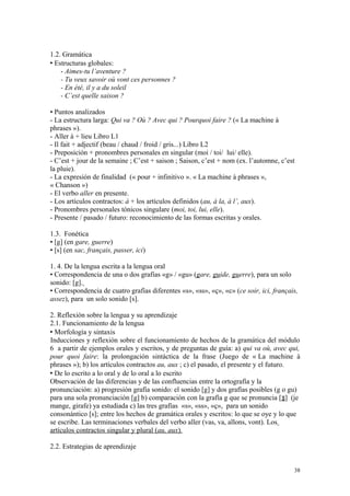 1.2. Gramática
 Estructuras globales:
- Aimes-tu l’aventure ?
- Tu veux savoir où vont ces personnes ?
- En été, il y a du soleil
- C’est quelle saison ?
• Puntos analizados
- La estructura larga: Qui va ? Où ? Avec qui ? Pourquoi faire ? (« La machine à
phrases »).
- Aller à + lieu Libro L1
- Il fait + adjectif (beau / chaud / froid / gris...) Libro L2
- Preposición + pronombres personales en singular (moi / toi/ lui/ elle).
- C’est + jour de la semaine ; C’est + saison ; Saison, c’est + nom (ex. l’automne, c’est
la pluie).
- La expresión de finalidad (« pour + infinitivo ». « La machine à phrases »,
« Chanson »)
- El verbo aller en presente.
- Los artículos contractos: à + los artículos definidos (au, à la, à l’, aux).
- Pronombres personales tónicos singulare (moi, toi, lui, elle).
- Presente / pasado / futuro: reconocimiento de las formas escritas y orales.
1.3. Fonética
• [g] (en gare, guerre)
• [s] (en sac, français, passer, ici)
1. 4. De la lengua escrita a la lengua oral
• Correspondencia de una o dos grafías «g» / «gu» (gare, guide, guerre), para un solo
sonido: [g].
• Correspondencia de cuatro grafías diferentes «s», «ss», «ç», «c» (ce soir, ici, français,
assez), para un solo sonido [s].
2. Reflexión sobre la lengua y su aprendizaje
2.1. Funcionamiento de la lengua
 Morfología y sintaxis
Inducciones y reflexión sobre el funcionamiento de hechos de la gramática del módulo
6 a partir de ejemplos orales y escritos, y de preguntas de guía: a) qui va où, avec qui,
pour quoi faire: la prolongación sintáctica de la frase (Juego de « La machine à
phrases »); b) los artículos contractos au, aux ; c) el pasado, el presente y el futuro.
 De lo escrito a lo oral y de lo oral a lo escrito
Observación de las diferencias y de las confluencias entre la ortografía y la
pronunciación: a) progresión grafía sonido: el sonido [g] y dos grafías posibles (g o gu)
para una sola pronunciación [g] b) comparación con la grafía g que se pronuncia [ ] (jeʓ
mange, girafe) ya estudiada c) las tres grafías «s», «ss», «ç», para un sonido
consonántico [s]; entre los hechos de gramática orales y escritos: lo que se oye y lo que
se escribe. Las terminaciones verbales del verbo aller (vas, va, allons, vont). Los
artículos contractos singular y plural (au, aux).
2.2. Estrategias de aprendizaje
38
 