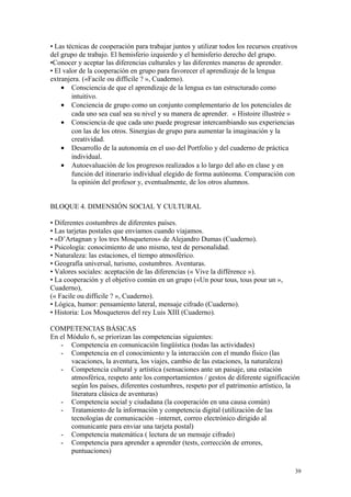 • Las técnicas de cooperación para trabajar juntos y utilizar todos los recursos creativos
del grupo de trabajo. El hemisferio izquierdo y el hemisferio derecho del grupo.
•Conocer y aceptar las diferencias culturales y las diferentes maneras de aprender.
• El valor de la cooperación en grupo para favorecer el aprendizaje de la lengua
extranjera. («Facile ou difficile ? », Cuaderno).
• Consciencia de que el aprendizaje de la lengua es tan estructurado como
intuitivo.
• Conciencia de grupo como un conjunto complementario de los potenciales de
cada uno sea cual sea su nivel y su manera de aprender. « Histoire illustrée »
• Consciencia de que cada uno puede progresar intercambiando sus experiencias
con las de los otros. Sinergias de grupo para aumentar la imaginación y la
creatividad.
• Desarrollo de la autonomía en el uso del Portfolio y del cuaderno de práctica
individual.
• Autoevaluación de los progresos realizados a lo largo del año en clase y en
función del itinerario individual elegido de forma autónoma. Comparación con
la opinión del profesor y, eventualmente, de los otros alumnos.
BLOQUE 4. DIMENSIÓN SOCIAL Y CULTURAL
• Diferentes costumbres de diferentes países.
• Las tarjetas postales que enviamos cuando viajamos.
• «D’Artagnan y los tres Mosqueteros» de Alejandro Dumas (Cuaderno).
• Psicología: conocimiento de uno mismo, test de personalidad.
• Naturaleza: las estaciones, el tiempo atmosférico.
• Geografía universal, turismo, costumbres. Aventuras.
• Valores sociales: aceptación de las diferencias (« Vive la différence »).
• La cooperación y el objetivo común en un grupo («Un pour tous, tous pour un »,
Cuaderno),
(« Facile ou difficile ? », Cuaderno).
• Lógica, humor: pensamiento lateral, mensaje cifrado (Cuaderno).
• Historia: Los Mosqueteros del rey Luis XIII (Cuaderno).
COMPETENCIAS BÁSICAS
En el Módulo 6, se priorizan las competencias siguientes:
- Competencia en comunicación lingüística (todas las actividades)
- Competencia en el conocimiento y la interacción con el mundo físico (las
vacaciones, la aventura, los viajes, cambio de las estaciones, la naturaleza)
- Competencia cultural y artística (sensaciones ante un paisaje, una estación
atmosférica, respeto ante los comportamientos / gestos de diferente significación
según los países, diferentes costumbres, respeto por el patrimonio artístico, la
literatura clásica de aventuras)
- Competencia social y ciudadana (la cooperación en una causa común)
- Tratamiento de la información y competencia digital (utilización de las
tecnologías de comunicación –internet, correo electrónico dirigido al
comunicante para enviar una tarjeta postal)
- Competencia matemática ( lectura de un mensaje cifrado)
- Competencia para aprender a aprender (tests, corrección de errores,
puntuaciones)
39
 