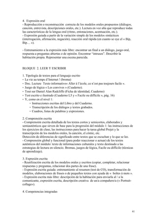 4. Expresión oral
- Reproducción o reconstrucción correcta de los modelos orales propuestos (diálogos,
canción, entrevista, descripciones orales, etc.). Lectura en voz alta que reproduce todas
las características de la lengua oral (ritmo, entonaciones, acentuación, etc.).
- Expresión guiada a partir de la variación simple de los modelos sintácticos
(interrogación, afirmación, negación), reacción oral rápida (en cuanto se oye el « Bip,
Bip… »).
- Entrenamiento a la expresión más libre: encontrar un final a un diálogo, juego oral,
respuesta a preguntas abiertas o de opinión. Encontrar “intrusos”. Describir la
habitación propia. Representar una escena parecida.
BLOQUE 2. LEER Y ESCRIBIR
1. Tipología de textos para el lenguaje escrito
- La vie au temps d’Internet ! (broma)
- Doc. Lecture Texto informativo« Aller à l’école, ce n’est pas toujours facile ».
- Juego de lógica « Les convives » (Cuaderno).
- Tout sur Daniel Alan Radcliffe (Ficha de identidad, Cuaderno)
- Test escrito e ilustrado (Cuaderno L5 y « Facile ou difficile », pág. 16)
- Y, como en el nivel 1:
- Instrucciones escritas del Libro y del Cuaderno.
- Transcripción de los diálogos y textos grabados.
- Cuadros, listas de palabras y expresiones.
2. Comprensión escrita
- Comprensión escrita detallada de los textos cortos y semicortos, elaborados y
semiauténticos que sirven de base para la progresión del módulo 1: las instrucciones de
los ejercicios de clase, las instrucciones para hacer la tarea global Projet y la
transcripción de los modelos orales, la canción, el cómic, etc.
Detección de diferencias de significado entre textos que se escuchan y lo que se lee.
- Comprensión global y funcional (para poder reaccionar o actuar) de los textos
auténticos del módulo: texto de informaciones culturales y texto destinado a las
estrategias de lectura en silencio. Bromas, juegos de lógica, Facile ou difficile (técnicas
de aprendizaje).
3. Expresión escrita
- Reutilización escrita de los modelos orales y escritos (copiar, completar, relacionar
respuestas y preguntas, relacionar dos partes de una frase).
- Expresión escrita guiada: entrenamiento al resumen (test de CO), transformación de
modelos, elaboraciones de frases o de pequeños textos con ayuda de « boîtes à mots ».
- Expresión escrita más libre: descripción de la habitación para enviarla al / a la
comunicante, expresión escrita, descripción creativa de un/a compañero/a (« Portrait-
collage»).
4. Competencias integradas
41
 