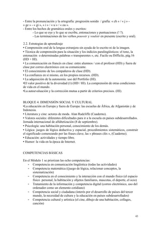 - Entre la pronunciación y la ortografía: progresión sonido / grafía: « ch » / « j » -
« ge » - « gi », « i » / « u » / « ou ».
- Entre los hechos de gramática orales y escritos:
- Lo que se oye y lo que se escribe, entonaciones y puntuaciones (! ?).
- Las terminaciones de los verbos pouvoir y vouloir en presente (escrito y oral).
2.2. Estrategias de aprendizaje
 Comprensión oral de la lengua extranjera sin ayuda de lo escrito ni de la imagen.
 Técnica de comprensión para la situación y los indicios paralingüísticos: el tono, la
entonación o determinadas palabras « transparentes », etc. Facile ou Difficile, pág.16
(HD + HI).
 La comunicación en francés en clase: entre alumnos / con el profesor (HD) y fuera de
clase por correo electrónico con su comunicante.
 El conocimiento de los compañeros de clase (HD).
 La confianza en sí mismo, en los propios recursos. (HD).
 La adquisición de la autonomía: uso del Portfolio (HI).
El valor positivo de la diversidad (1) (HD / HI). La comprensión de otras condiciones
de vida en el mundo.
La autoevaluación y la corrección mutua a partir de criterios precisos. (HI).
BLOQUE 4. DIMENSIÓN SOCIAL Y CULTURAL
La educación en Europa y fuera de Europa: las escuelas de África, de Afganistán y de
Indonesia.
 Literatura y cine: actores de moda. Alan Radcliffe (Cuaderno).
 Valores sociales: diferentes dificultades para ir a la escuela en países subdesarrollados.
Jornada internacional de alfabetización (8 de septiembre).
 Psicología: una habitación personal, conocimiento de los demás.
 Lógica: juegos de lógica deductiva y espacial, procedimientos sistemáticos, construir
el significado comenzando por las frases clave, las « phrases clés », (Cuaderno).
 Educación: actividades y tiempo libre.
 Humor: la vida en la época de Internet.
COMPETENCIAS BÁSICAS
En el Módulo 1 se priorizan las ocho competencias:
- Competencia en comunicación lingüística (todas las actividades)
- Competencia matemática ((juego de lógica, relacionar conceptos, la
sistematización)
- Competencia en el conocimiento y la interacción con el mundo físico (el espacio
físico personal, la habitación y objetos familiares, mascotas, el deporte, el ocio)
- Tratamiento de la información y competencia digital (correo electrónico, uso del
ordenador como un elemento cotidiano)
- Competencia social y ciudadana (interés por el desarrollo de países del tercer
mundo, la necesidad de cultura y la educación en países subdesarrollados)
- Competencia cultural y artística (el cine, dibujo de una habitación, collages,
canción)
43
 
