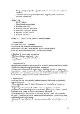- Competencia para aprender a aprender (imitación de modelos, tests, corrección
de errores)
- Autonomía e iniciativa personal (desarrollo del gusto y de la personalidad,
aficiones, sociabilidad)
MODULE 2
CONTENIDOS
• Intenciones de comunicación
• Expresar sensaciones
• Hablar de proyectos inmediatos
• Contar una experiencia personal
• Describir acciones pasadas
• Indicar la pertenencia
BLOQUE 1. COMPRENDER, HABLAR Y CONVERSAR
1. Actos de habla
 Expresar sensaciones y emociones.
 Hablar de lo que se va a hacer inmediatamente.
 Contar una experiencia vivida, describir acontecimientos pasados.
 Indicar y preguntar a quién pertenece un objeto determinado.
2. Tipología de textos para el lenguaje oral
- El relato oral de una experiencia vivida.
- Diálogos y monólogos (Libro, Cuaderno).
- Juegos orales.
3. Comprensión oral
- Comprensión oral esencial y detallada de los mensajes cotidianos y textos diversos del
Módulo 2 con apoyo o no de la imagen y del texto escrito.
- Comprensión oral en detalle de las estructuras sintácticas afirmativas, imperativas,
interrogativas y negativas, (repaso del nivel 1 o nuevas adquisiciones del Módulo 2). En
particular: avoir + sentimiento, avoir envie / besoin de + inf., estructuras verbales del
futuro próximo y del passé composé en la forma afirmativa.
4. Expresión oral
- Reproducción oral correcta de los modelos propuestos, incluyendo pronunciación,
entonación y ritmo.
- Memorización del relato de ficción. Representar con gestos y hablar lo que se ha
representado.
- Expresión guiada: variación de modelos estudiados (ejemplo: variaciones
gramaticales consistentes en pasar al futuro próximo, pasar al passé composé, cambiar
la persona de los verbos, etc.), reacción oral rápida: « Bip, Bip… ».
- Expresión semilibre, individual et en subgrupos: inventar y hacer que hablen unos
personajes, contar el desarrollo de unos acontecimientos pasados o futuros, representar
una historia misteriosa inventada.
- Juegos orales de reutilización de estructuras sintácticas (Qui suis-je ?, À qui est-ce ?,
etc.).
44
 