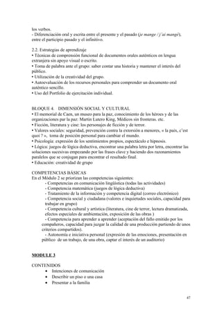 los verbos.
- Diferenciación oral y escrita entre el presente y el pasado (je mange / j’ai mangé),
entre el participio pasado y el infinitivo.
2.2. Estrategias de aprendizaje
 Técnicas de comprensión funcional de documentos orales auténticos en lengua
extranjera sin apoyo visual o escrito.
 Toma de palabra ante el grupo: saber contar una historia y mantener el interés del
público.
 Utilización de la creatividad del grupo.
 Autoevaluación de los recursos personales para comprender un documento oral
auténtico sencillo.
 Uso del Portfolio de ejercitación individual.
BLOQUE 4. DIMENSIÓN SOCIAL Y CULTURAL
 El memorial de Caen, un museo para la paz, conocimiento de los héroes y de las
organizaciones par la paz: Martin Lutero King, Médicos sin fronteras. etc.
 Ficción, literatura y cine: los personajes de ficción y de terror.
 Valores sociales: seguridad, prevención contra la extorsión a menores, « la paix, c’est
quoi ? », toma de posición personal para cambiar el mundo.
 Psicología: expresión de los sentimientos propios, espectáculo e hipnosis.
 Lógica: juegos de lógica deductiva, encontrar una palabra letra por letra, encontrar las
soluciones sucesivas empezando por las frases clave y haciendo dos razonamientos
paralelos que se conjugan para encontrar el resultado final.
 Educación: creatividad de grupo
COMPETENCIAS BÁSICAS
En el Módulo 2 se priorizan las competencias siguientes:
- Competencias en comunicación lingüística (todas las actividades)
- Competencia matemática (juegos de lógica deductiva)
- Tratamiento de la información y competencia digital (correo electrónico)
- Competencia social y ciudadana (valores e inquietudes sociales, capacidad para
trabajar en grupo)
- Competencia cultural y artística (literatura, cine de terror, lectura dramatizada,
efectos especiales de ambientación, exposición de las obras )
- Competencia para aprender a aprender (aceptación del fallo emitido por los
compañeros, capacidad para juzgar la calidad de una producción partiendo de unos
criterios compartidos).
- Autonomía e iniciativa personal (expresión de las emociones, presentación en
público de un trabajo, de una obra, captar el interés de un auditorio)
MODULE 3
CONTENIDOS
• Intenciones de comunicación
• Describir un piso o una casa
• Presentar a la familia
47
 