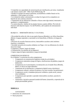 • Comprobar sus capacidades de memorización por clasificación, por tema, visualmente
o de manera creativa (HI + HD): Facile Difficile pág. 40
• Producir en grupos de manera autónoma, acostumbrarse a hablar francés en los
subgrupos, y entre grupos en la clase.
• La evaluación mutua: entrenamiento a evaluar los logros de los compañeros en
función de unos criterios concretos.
• Tratamientos de las diferencias culturales o físicas como algo natural, interesante e
igualitario o complementario.
• La autoevaluación. Análisis de las propias fuerzas y puntos débiles. Previsión de
itinerario individual de mejora. Uso del Portfolio y del cuaderno de entrenamiento
individual
BLOQUE 4. DIMENSIÓN SOCIAL Y CULTURAL
• Diversidad de estilos de vida en una región francesa (Bretaña) y en Africa francófona
(Bénin). Lenguas regionales y nacionales en la francofonía, el Bretón y la lengua de
Bénin.
• Proyectos de escuelas francesas activas, intercambios escolares entre institutos
franceses y extranjeros.
• Sociedad: proyectos de escuelas solidarias con Niger, vivir sus diferencias (la vida de
una joven ciega).
• Lingüística y humor: juegos de lengua
• Comunicación: las mentiras de los paparazzi
• Lógica: juego de lógica matemática y juego de lateralidad.
COMPETENCIAS BÁSICAS
En el Módulo 3 se priorizan las ocho competencias:
- Competencia en comunicación lingüística (todas las actividades)
- Competencia matemática (juego de lógica, clasificaciones de palabras, juegos de
deducción)
- Competencia en el conocimiento y la interacción con el mundo físico (Bretaña,
Bénin, la vida en un lugar diferente)
- Tratamiento de la información y competencia digital (correo electrónico)
- Competencia cultural y artística (la prensa y los actos sociales, las profesiones)
- Competencia social y ciudadana (proyectos solidarios, ayuda social, conocer
otras realidades)
- Competencia para aprender a aprender (intercambios escolares, ejercitar la
memoria)
- Autonomía e iniciativa personal (sentido del humor, desarrollo y expresión de la
propia personalidad, gustos)
MODULE 4
CONTENIDOS
• Intenciones de comunicación
• Hacer proyectos
51
 