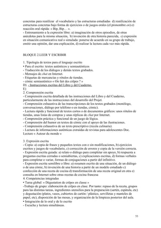 concretas para reutilizar el vocabulario y las estructuras estudiadas d) reutilización de
estructuras concretas bajo forma de ejercicios o de juegos orales (el pronombre en) e)
reacción oral rápida: « Bip, Bip… ».
- Entrenamiento a la expresión libre: a) imaginación de otros episodios, de otras
anécdotas para la misma situación, b) invención de otra historia parecida, c) expresión
en situación comunicativa real o simulada: ponerse de acuerdo en su grupo de trabajo,
emitir una opinión, dar una explicación, d) realizar la lectura cada vez más rápida.
BLOQUE 2.LEER Y ESCRIBIR
1. Tipología de textos para el lenguaje escrito
 Para el escrito: textos auténticos y semiauténticos
- Traducción de los diálogos y demás textos grabados.
- Mensajes de chat en Internet.
- Etiquetas de mercancías y rótulos de tiendas.
- cómic semiauténtico « On fait des crêpes ? »
D) - Instrucciones escritas del Libro y del Cuaderno.
E)
2. Comprensión escrita
- Comprensión escrita detallada de las instrucciones del Libro y del Cuaderno,
particularmente de las instrucciones del desarrollo del Projet.
- Comprensión exhaustiva de las transcripciones de los textos grabados (monólogo,
conversaciones, diálogo por teléfono o en tiendas, cómic).
- Lectura rápida y funcional de textos cortos o de documentos gráficos: unos rótulos de
tiendas, unas listas de compras y unas réplicas de chat por Internet.
- Comprensión práctica y funcional de un juego de lógica.
- Comprensión del humor en textos de cómic con el apoyo de las ilustraciones.
- Comprensión exhaustiva de un texto prescriptivo (receta culinaria).
- Lectura de informaciones auténticas extraídas de revistas para adolescentes Doc.
Lecture « Autour du monde »
3. Expresión escrita
- Copia: a) copia de frases y pequeños textos con o sin modificaciones, b) ejercicios
escritos y juegos de vocabulario, c) corrección de errores y copia de la versión correcta.
- Expresión escrita guiada: a) relato o diálogo para completar sin apoyo, b) respuesta a
preguntas escritas cerradas o semiabiertas, c) explicaciones escritas, d) formas verbales
para completar o variar, formas de conjugaciones a partir del infinitivo.
- Expresión escrita semilibre o libre: a) resumen escrito de una situación, de un diálogo
o de una cómic, b) invención de una historia a partir de un modelo estudiado c)
confección de una receta de cocina d) transformación de una receta original en otra e)
consulta en Internet sobre otras recetas de cocina francesa
4. Competencias integradas
 Tarea global: « Dégustation de crêpes en classe »
-Trabajo de grupo: elaboración de crêpes en clase. Por tanto: repaso de la receta, grupos
para las distintas tareas, ingredientes utensilios para la preparación (sartén, espátula, etc)
y degustación (platos, vasos, cubiertos de cartón / plástico, servilletas y manteles de
papel, etc), disposición de las mesas, y organización de la limpieza posterior del aula.
 Integración de lo oral y de lo escrito
- Escucha y lectura simultáneas.
53
 