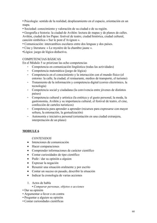  Psicología: sentido de la realidad, desplazamiento en el espacio, orientación en un
mapa.
 Sociedad: conocimiento y valoración de su ciudad o de su región.
 Geografía e historia: la ciudad de Aviñón: lectura de mapas y de planos de calles.
Aviñón, ciudad de los Papas: festival de teatro, ciudad histórica, ciudad cultural,
canción simbólica « Sur le pont d’Avignon ».
 Comunicación: intercambios escolares entre dos lenguas y dos países.
 Cine y literatura: « Le mystère de la chambre jaune ».
Lógica: juego de lógica deductiva.
COMPETENCIAS BÁSICAS
En el Módulo 5 se priorizan las ocho competencias
- Competencia en comunicación lingüística (todas las actividades)
- Competencia matemática (juego de lógica)
- Competencia en el conocimiento y la interacción con el mundo físico (el
entorno: la calle, la ciudad, el restaurante, medios de transporte, el turismo)
- Tratamiento de la información y competencia digital (correo electrónico, la
tecnología)
- Competencia social y ciudadana (la convivencia entre jóvenes de distintos
países)
- Competencia cultural y artística (la estética y el gusto personal, la moda, la
gastronomía, Aviñón y su importancia cultural, el festival de teatro, el cine,
confección de carteles turísticos)
- Competencia para aprender a aprender (recursos para expresarse con mayor
soltura, la entonación, la gestualización)
- Autonomía e iniciativa personal (orientación en una ciudad extranjera,
interpretación de un plano)
MODULE 6
CONTENIDOS
• Intenciones de comunicación
• Hacer comparaciones
• Comprender informaciones de carácter científico
• Contar curiosidades de tipo científico
• Pedir / dar su opinión a alguien
• Expresar la negación
• Resumir una situación oralmente y por escrito
• Contar un suceso en pasado, describir la situación
• Indicar la cronología de varias acciones
1. Actos de habla
• Comparar personas, objetos o acciones
• Dar su opinión
• Argumentar a favor o en contra
• Preguntar a alguien su opinión
• Contar curiosidades científicas
60
 