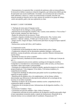 - Entrenamiento a la expresión libre: a) emisión de opiniones sobre un tema polémico,
b) iniciación al debate c) puesta en situación imaginaria, qué indicaciones habría que dar
d) representar una escena modificada o inventada con reconstrucción de la situación,
ruido ambiental y música e) contar un acontecimiento en pasado, describir una
situación pasada g) situación real en clase: ponerse de acuerdo en su grupo de trabajo,
emitir una opinión, pedir o dar una explicación en clase.
BLOQUE 2. LEER Y ESCRIBIR
1. Tipología de textos para el lenguaje escrito
- Transcripción de los diálogos y textos grabados.
- Informaciones de divulgación científica. Doc. Lecture, texto auténtico « Vrai ou faux ?
Taille ou poids, attention aux idées fausses. »
- Reglas de realización de un concurso. Projet.
- Consejos, etiquetas extraídas de revistas para adolescentes. Doc. Lecture, texto
auténtico: « Spécial- cadeaux, 10 idées qui n’ont pas de prix ». (Cuaderno)
- Juegos escritos. Juegos de lógica. Instrucciones para hacer un juego de lógica espacial.
(Cuaderno)
- Instrucciones escritas del Libro y del Cuaderno.
2. Comprensión escrita
- Comprensión escrita detallada de todas las instrucciones cortas o largas.
- Comprensión exhaustiva de los documentos grabados (diálogos, conversación
telefónica, escenas de película, series paso a paso, canción). Detectar informaciones
escritas falsas.
- Reordenar un texto sin volver a copiarlo.
- Lectura funcional y detallada de textos auténticos cortos: « 10 idées qui n’ont pas de
prix ».
- Lectura comprensiva de un texto auténtico semilargo de divulgación científica.
Comprobar la veracidad de los conocimientos propios sobre un tema, con frecuencia
vinculado a ideas equivocadas o preconcebidas.
- Estrategias de comprensión de lo global al detalle; aportación progresiva de sentido,
proporcionado por: 1) las imágenes, 2) los títulos, 3) la lectura completa y la
comprobación de detalles.
- Comprensión detallada de indicaciones para poder resolver un problema lógico y
espacial con apoyo gráfico.
- Identificación de palabras clave, de complementos y de las formas verbales
determinadas (que diferencian la descripción del ambiente de la cronología de las
acciones en un relato en pasado).
- Identificar el objetivo de un documento auténtico escrito: comprobación de la
comprensión dando su opinión.
- Fragmentos de revista para jóvenes. Informaciones de divulgación científica, « Le
sais-tu ? »
- Cuestionario Verdadero / Falso.
- Cuestionario de elección múltiple « Quiz: drôles d’animaux »
- Comprensión suficiente de textos auténticos de divulgación científica para poder elegir
el más sorprendente (extensión media y soporte de ilustraciones). Desarrollo de la
intuición incluso si no se entiende todo el vocabulario. Respuesta por V/F.
62
 