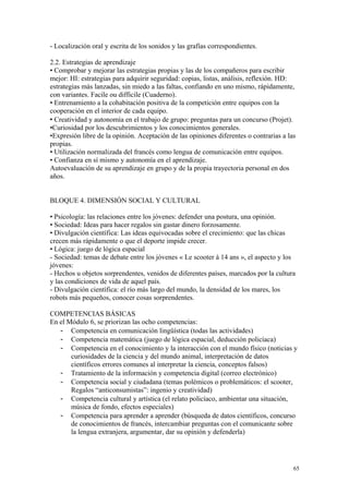 - Localización oral y escrita de los sonidos y las grafías correspondientes.
2.2. Estrategias de aprendizaje
• Comprobar y mejorar las estrategias propias y las de los compañeros para escribir
mejor: HI: estrategias para adquirir seguridad: copias, listas, análisis, reflexión. HD:
estrategias más lanzadas, sin miedo a las faltas, confiando en uno mismo, rápidamente,
con variantes. Facile ou difficile (Cuaderno).
• Entrenamiento a la cohabitación positiva de la competición entre equipos con la
cooperación en el interior de cada equipo.
 Creatividad y autonomía en el trabajo de grupo: preguntas para un concurso (Projet).
•Curiosidad por los descubrimientos y los conocimientos generales.
•Expresión libre de la opinión. Aceptación de las opiniones diferentes o contrarias a las
propias.
• Utilización normalizada del francés como lengua de comunicación entre equipos.
• Confianza en sí mismo y autonomía en el aprendizaje.
Autoevaluación de su aprendizaje en grupo y de la propia trayectoria personal en dos
años.
BLOQUE 4. DIMENSIÓN SOCIAL Y CULTURAL
• Psicología: las relaciones entre los jóvenes: defender una postura, una opinión.
• Sociedad: Ideas para hacer regalos sin gastar dinero forzosamente.
• Divulgación científica: Las ideas equivocadas sobre el crecimiento: que las chicas
crecen más rápidamente o que el deporte impide crecer.
• Lógica: juego de lógica espacial
- Sociedad: temas de debate entre los jóvenes « Le scooter à 14 ans », el aspecto y los
jóvenes:
- Hechos u objetos sorprendentes, venidos de diferentes países, marcados por la cultura
y las condiciones de vida de aquel país.
- Divulgación científica: el río más largo del mundo, la densidad de los mares, los
robots más pequeños, conocer cosas sorprendentes.
COMPETENCIAS BÁSICAS
En el Módulo 6, se priorizan las ocho competencias:
- Competencia en comunicación lingüística (todas las actividades)
- Competencia matemática (juego de lógica espacial, deducción policíaca)
- Competencia en el conocimiento y la interacción con el mundo físico (noticias y
curiosidades de la ciencia y del mundo animal, interpretación de datos
científicos errores comunes al interpretar la ciencia, conceptos falsos)
- Tratamiento de la información y competencia digital (correo electrónico)
- Competencia social y ciudadana (temas polémicos o problemáticos: el scooter,
Regalos “anticonsumistas”: ingenio y creatividad)
- Competencia cultural y artística (el relato policíaco, ambientar una situación,
música de fondo, efectos especiales)
- Competencia para aprender a aprender (búsqueda de datos científicos, concurso
de conocimientos de francés, intercambiar preguntas con el comunicante sobre
la lengua extranjera, argumentar, dar su opinión y defenderla)
65
 