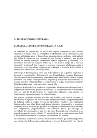 3.-. PRIMER CICLO DE SECUNDARIA
LA SEGUNDA LENGUA EXTRANJERA EN LA E. S. O.
La capacidad de comunicarse en una o más lenguas extranjeras es una demanda
creciente en el mundo actual. La sociedad de la información y de la comunicación, cada
vez más globalizada, exige el desarrollo de una competencia plurilingüe y pluricultural
que facilite la interacción con personas de otras lenguas y culturas y que permita
acceder de manera inmediata, atravesando barreras lingüísticas y culturales, a la
información relevante en cualquier ámbito de la vida diaria o campo de la actividad
intelectual y profesional. Esta exigencia se convierte en acuciante a la hora de acceder y
mantenerse en un mercado de trabajo caracterizado por la demanda de flexibilidad y
adaptabilidad, la movilidad y la temporalidad.
El Consejo de Europa plantea como uno de los objetivos de su política lingüística el
fomentar la comunicación y la interacción entre los ciudadanos europeos. Intenta con
ello favorecer la comprensión mutua y la colaboración, posibilitando así las relaciones
personales y de trabajo y la superación de prejuicios y de actitudes discriminatorias. El
contacto con otras culturas facilitará la comprensión y el respeto hacia formas diferentes
de ver la realidad y una visión más plural y rica de ella.
El proceso de adquisición de una lengua extranjera no sólo contribuye al desarrollo de la
competencia comunicativa general del individuo y a su representación de la realidad,
sino que también le proporciona los instrumentos necesarios para ampliar sus
conocimientos y competencias en esa u otras lenguas.
Este proceso constituye una tarea que dura toda la vida y que implica, por tanto, el
desarrollo de la capacidad del individuo para aprender autónoma o independientemente.
La reflexión sobre el propio proceso de aprendizaje constituye una herramienta
fundamental en esta labor. Dentro del sistema educativo, corresponde a la enseñanza
obligatoria sentar las bases que permitan a cualquier ciudadano desarrollar con éxito
esas competencias, proporcionándole una formación básica que satisfaga sus
necesidades de comunicación y que sirva de punto de partida para profundizar en un
aprendizaje posterior y especializado.. El aprendizaje de una segunda lengua contribuirá
al desarrollo de la competencia pluriligüe y multicultural del alumno.
La competencia comunicativa consiste en el dominio intuitivo que el hablante posee de
usar e interpretar la lengua apropiadamente en el proceso de interacción y en relación
7
 