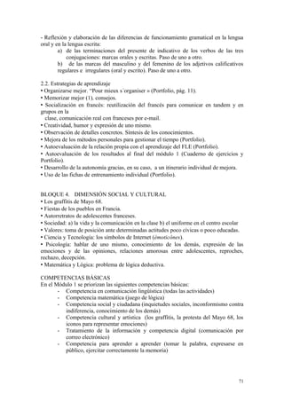 - Reflexión y elaboración de las diferencias de funcionamiento gramatical en la lengua
oral y en la lengua escrita:
a) de las terminaciones del presente de indicativo de los verbos de las tres
conjugaciones: marcas orales y escritas. Paso de uno a otro.
b) de las marcas del masculino y del femenino de los adjetivos calificativos
regulares e irregulares (oral y escrito). Paso de uno a otro.
2.2. Estrategias de aprendizaje
 Organizarse mejor. “Pour mieux s´organiser » (Portfolio, pág. 11).
 Memorizar mejor (1), consejos.
 Socialización en francés: reutilización del francés para comunicar en tandem y en
grupos en la
clase, comunicación real con franceses por e-mail.
 Creatividad, humor y expresión de uno mismo.
 Observación de detalles concretos. Síntesis de los conocimientos.
 Mejora de los métodos personales para gestionar el tiempo (Portfolio).
 Autoevaluación de la relación propia con el aprendizaje del FLE (Portfolio).
 Autoevaluación de los resultados al final del módulo 1 (Cuaderno de ejercicios y
Portfolio).
 Desarrollo de la autonomía gracias, en su caso, a un itinerario individual de mejora.
 Uso de las fichas de entrenamiento individual (Portfolio).
BLOQUE 4. DIMENSIÓN SOCIAL Y CULTURAL
 Los graffitis de Mayo 68.
 Fiestas de los pueblos en Francia.
 Autorretratos de adolescentes franceses.
 Sociedad: a) la vida y la comunicación en la clase b) el uniforme en el centro escolar
 Valores: toma de posición ante determinadas actitudes poco cívicas o poco educadas.
 Ciencia y Tecnología: los símbolos de Internet (émoticônes).
 Psicología: hablar de uno mismo, conocimiento de los demás, expresión de las
emociones y de las opiniones, relaciones amorosas entre adolescentes, reproches,
rechazo, decepción.
 Matemática y Lógica: problema de lógica deductiva.
COMPETENCIAS BÁSICAS
En el Módulo 1 se priorizan las siguientes competencias básicas:
- Competencia en comunicación lingüística (todas las actividades)
- Competencia matemática (juego de lógica)
- Competencia social y ciudadana (inquietudes sociales, inconformismo contra
indiferencia, conocimiento de los demás)
- Competencia cultural y artística (los graffitis, la protesta del Mayo 68, los
iconos para representar emociones)
- Tratamiento de la información y competencia digital (comunicación por
correo electrónico)
- Competencia para aprender a aprender (tomar la palabra, expresarse en
público, ejercitar correctamente la memoria)
71
 