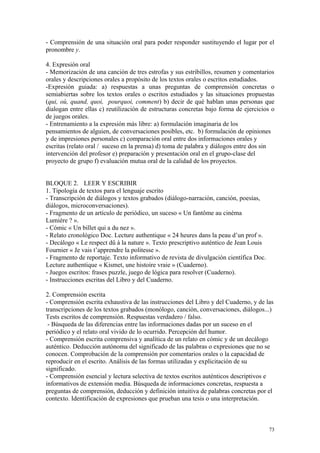 - Comprensión de una situación oral para poder responder sustituyendo el lugar por el
pronombre y.
4. Expresión oral
- Memorización de una canción de tres estrofas y sus estribillos, resumen y comentarios
orales y descripciones orales a propósito de los textos orales o escritos estudiados.
-Expresión guiada: a) respuestas a unas preguntas de comprensión concretas o
semiabiertas sobre los textos orales o escritos estudiados y las situaciones propuestas
(qui, où, quand, quoi, pourquoi, comment) b) decir de qué hablan unas personas que
dialogan entre ellas c) reutilización de estructuras concretas bajo forma de ejercicios o
de juegos orales.
- Entrenamiento a la expresión más libre: a) formulación imaginaria de los
pensamientos de alguien, de conversaciones posibles, etc. b) formulación de opiniones
y de impresiones personales c) comparación oral entre dos informaciones orales y
escritas (relato oral / suceso en la prensa) d) toma de palabra y diálogos entre dos sin
intervención del profesor e) preparación y presentación oral en el grupo-clase del
proyecto de grupo f) evaluación mutua oral de la calidad de los proyectos.
BLOQUE 2. LEER Y ESCRIBIR
1. Tipología de textos para el lenguaje escrito
- Transcripción de diálogos y textos grabados (diálogo-narración, canción, poesías,
diálogos, microconversaciones).
- Fragmento de un artículo de periódico, un suceso « Un fantôme au cinéma
Lumière ? ».
- Cómic « Un billet qui a du nez ».
- Relato cronológico Doc. Lecture authentique « 24 heures dans la peau d’un prof ».
- Decálogo « Le respect dû à la nature ». Texto prescriptivo auténtico de Jean Louis
Fournier « Je vais t’apprendre la politesse ».
- Fragmento de reportaje. Texto informativo de revista de divulgación científica Doc.
Lecture authentique « Kismet, une histoire vraie » (Cuaderno).
- Juegos escritos: frases puzzle, juego de lógica para resolver (Cuaderno).
- Instrucciones escritas del Libro y del Cuaderno.
2. Comprensión escrita
- Comprensión escrita exhaustiva de las instrucciones del Libro y del Cuaderno, y de las
transcripciones de los textos grabados (monólogo, canción, conversaciones, diálogos...)
Tests escritos de comprensión. Respuestas verdadero / falso.
- Búsqueda de las diferencias entre las informaciones dadas por un suceso en el
periódico y el relato oral vivido de lo ocurrido. Percepción del humor.
- Comprensión escrita comprensiva y analítica de un relato en cómic y de un decálogo
auténtico. Deducción autónoma del significado de las palabras o expresiones que no se
conocen. Comprobación de la comprensión por comentarios orales o la capacidad de
reproducir en el escrito. Análisis de las formas utilizadas y explicitación de su
significado.
- Comprensión esencial y lectura selectiva de textos escritos auténticos descriptivos e
informativos de extensión media. Búsqueda de informaciones concretas, respuesta a
preguntas de comprensión, deducción y definición intuitiva de palabras concretas por el
contexto. Identificación de expresiones que prueban una tesis o una interpretación.
73
 