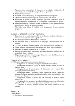 • Tener un mayor conocimiento de sí mismo, de sus métodos preferenciales de
aprendizaje y de desarrollo de sus capacidades no ejercitadas. .
• Expresar sus sensaciones.
• Valorar la educación en clase y un comportamiento cívico en general.
• Abstracción, formulación de reglas de funcionamiento de la lengua.
• Producción en grupos de manera autónoma, convicción y tentativas reales de
hablar en francés en grupos de dos, en los subgrupos, y entre grupos en la clase.
• La evaluación mutua: entrenamiento a la capacidad de evaluar los logros de sus
compañeros en función de criterios concretos.
• Motivación para utilizar el Portfolio y los instrumentos de autoevaluación
propuestos.
BLOQUE 4. DIMENSIÓN SOCIAL Y CULTURAL
• La jornada de un profesor de español de enseñanza secundaria en Francia, su
relación con sus alumnos y con su profesión.
• Los decálogos en francés. Entender una normativa.
• Las relaciones entre la evolución de la tecnología y su vinculación con el
hombre.
• Sociedad: la coeducación, participación en las tareas domésticas, la educación.
• Medio ambiente: la protección de los recursos de la tierra, gestos ecológicos.
• Ciencia y Tecnología: la evolución de los robots.
• Psicología, comunicación, aprendizaje: la empatía, los estilos preferenciales de
aprendizaje visual y auditivo.
• Lógica: juego de lógica matemática por deducción y por identificación de las
incoherencias o de las imposibilidades.
COMPETENCIAS BÁSICAS
En el Módulo 2 se priorizan las competencias siguientes:
- Competencia en comunicación lingüística (todas las actividades)
- Competencia matemática (juego de lógica, distintas formas de leer los
números altos)
- Competencia en el conocimiento y la interacción con el mundo físico
(ecología, protección del medio)
- Competencia social y ciudadana (tareas domésticas, trabajo compartido,
cooperación, buena educación, cumplimiento de las reglas imprescindibles para
conducir un vehículo)
- Competencia cultural y artística (la vida cotidiana en Francia, labores
domésticas)
- Competencia para aprender a aprender (habilidades para obtener información
y transformarla en conocimiento, ejercitar correctamente la memoria)
- Autonomía e iniciativa personal (sentido del humor, confianza en uno
mismo)
MODULE 3
CONTENIDOS
• Intenciones de comunicación
76
 
